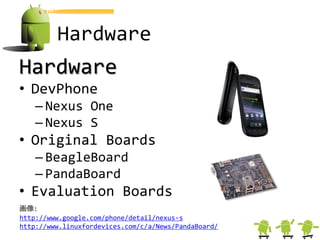 Hardware
Hardware
• DevPhone
    – Nexus One
    – Nexus S
• Original Boards
    – BeagleBoard
    – PandaBoard
• Evaluation Boards
画像:
http://www.google.com/phone/detail/nexus-s
http://www.linuxfordevices.com/c/a/News/PandaBoard/
 