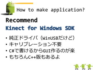 How to make application?

Recommend
Kinect for Windows SDK
•   純正ドライバ（WinUSBだけど）
•   キャリブレーション不要
•   C#で書けるからGUI作るのが楽
•   もちろんC++版もあるよ
 