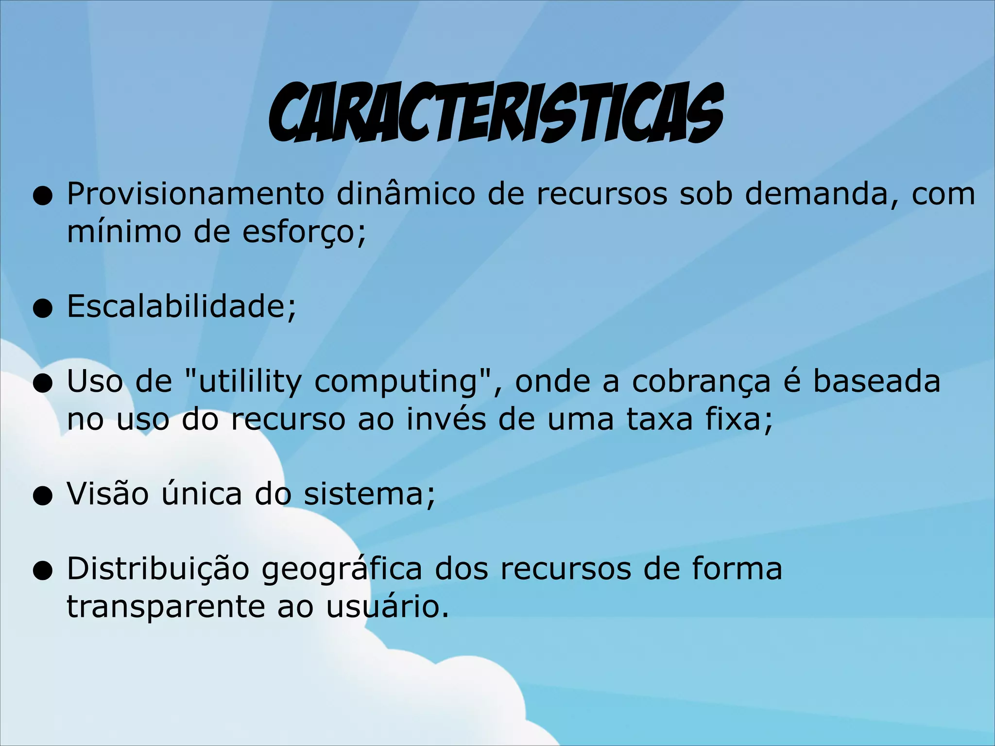 Caracteristicas
• Provisionamento dinâmico de recursos sob demanda, com
mínimo de esforço;

• Escalabilidade;
• Uso de "utilility computing", onde a cobrança é baseada
no uso do recurso ao invés de uma taxa fixa;

• Visão única do sistema;
• Distribuição geográfica dos recursos de forma
transparente ao usuário.

 