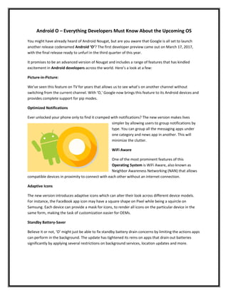 Android O – Everything Developers Must Know About the Upcoming OS
You might have already heard of Android Nougat, but are you aware that Google is all set to launch
another release codenamed Android ‘O’? The first developer preview came out on March 17, 2017,
with the final release ready to unfurl in the third quarter of this year.
It promises to be an advanced version of Nougat and includes a range of features that has kindled
excitement in Android developers across the world. Here’s a look at a few:
Picture-in-Picture:
We’ve seen this feature on TV for years that allows us to see what’s on another channel without
switching from the current channel. With ‘O,' Google now brings this feature to its Android devices and
provides complete support for pip modes.
Optimized Notifications
Ever unlocked your phone only to find it cramped with notifications? The new version makes lives
simpler by allowing users to group notifications by
type. You can group all the messaging apps under
one category and news app in another. This will
minimize the clutter.
WiFi Aware
One of the most prominent features of this
Operating System is WiFi Aware, also known as
Neighbor Awareness Networking (NAN) that allows
compatible devices in proximity to connect with each other without an internet connection.
Adaptive Icons
The new version introduces adaptive icons which can alter their look across different device models.
For instance, the FaceBook app icon may have a square shape on Pixel while being a squircle on
Samsung. Each device can provide a mask for icons, to render all icons on the particular device in the
same form, making the task of customization easier for OEMs.
Standby Battery-Saver
Believe it or not, ‘O’ might just be able to fix standby battery drain concerns by limiting the actions apps
can perform in the background. The update has tightened its reins on apps that drain out batteries
significantly by applying several restrictions on background services, location updates and more.
 