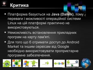 Критика
 Платформа базується на Java (Dalvik), тому
  переваги і можливості операційної системи
  Linux на цій платформі практично не
  використовуються.
 Неможливість встановлення прикладних
  програм на карту пам'яті.
 Для того що б отримати доступ до Android
  Market та іншим сервісам від Google
  необхідно використовувати проприєтарне
  програмне забезпечення.


                                НВК «Школа-садок «Софія»
 