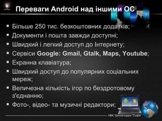 Переваги Android над іншими ОС

 Більше 250 тис. безкоштовних додатків;
 Документи і пошта завжди доступні;
 Швидкий і легкий доступ до Iнтернету;
 Сервіси Google: Gmail, Gtalk, Maps, Youtube;
 Екранна клавіатура;
 Швидкий доступ до популярних соціальних
  мереж;
 Величезна кількість ігор по бездротовому
  з'єднанню;
 Фото-, відео- та музичні редактори;
                                НВК ―Школа-садок ―Софія‖
 