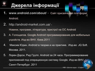 Джерела інформації
                                       Сайт присвячений платформі
     Android.

2. http://android-market.com.ua/ -
     Новини, програми, література, пристрої на ОС Andrоid

3. А. Голощапов. Google Android программирование для мобильных
     усройств. Изд-во BHV. Киев.2011

4.   Максим Юдин. Android в теории и на практике. Изд-во JQ Soft.
     Mocква. 2011.

5. Лорен Дэрси, Рид Групп. Android за 24 часа. Программирование
     приложений под операционную систему Google. Изд-во BHV.
     Санкт-Петербург. 2011
                                               НВК «Школа-садок «Софія»
 