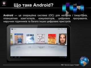 Що таке Android?

Android — це операційна система (ОС) для нетбуків і смартбуків,
планшетних комп’ютерiв, комунікаторів, цифрових програвачів,
наручних годинників та багато інших цифрових пристроїв




                                          НВК ―Школа-садок ―Софія‖
 