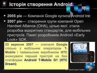 Історія створення Android.

 2005 рік — Компанiя Google купила Android Inc
 2007 рік— створення групи компаній Open
 Handset Alliance (OHA), цілью якої стала
 розробка відкритних стандартів, для мобільних
 пристроїв. Пакет розробників Android «Early
 Look» SDK.
23 вересня 2007 — компанія Google
спільно з мобільним оператором T-
Mobile і тайваньским виробником HTC
анонсували перший пристрій на базі
платформи Android T-Mobile G1 (HTC
Dream).
                                 НВК ―Школа-садок ―Софія‖
 
