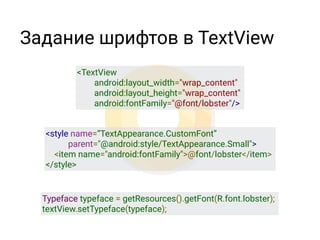 Задание шрифтов в TextView
<TextView
        android:layout_width="wrap_content"
        android:layout_height="wrap_content"
        android:fontFamily="@font/lobster"/>
<style name=“TextAppearance.CustomFont”
parent="@android:style/TextAppearance.Small">
    <item name="android:fontFamily">@font/lobster</item>
</style>
Typeface typeface = getResources().getFont(R.font.lobster);
textView.setTypeface(typeface);
 