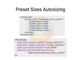 Preset Sizes Autosizing
<resources>
    <array name="autosize_text_sizes">
        <item>10sp</item>
        <item>12sp</item>
        <item>20sp</item>
        <item>40sp</item>
        <item>100sp</item>
    </array>
</resources>
<TextView
  android:layout_width="wrap_content"
  android:layout_height="wrap_content"
  android:autoSizeText="uniform"
  android:autoSizePresetSizes=
"@array/autosize_text_sizes"
/>
 