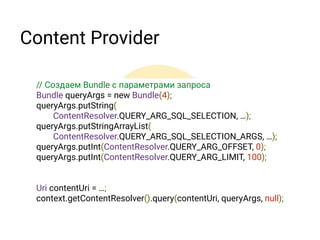 Content Provider
• Новый метод запроса с параметрами выборки &
сортировки в виде Bundle
• Принудительно обновление данных по
заданному URI 
refresh(Uri, Bundle, CancelationSignal)
• Пагинация запросов
• Изменение данных в статистике использования
контактов для всех приложений 
Запросы о использование данных теперь возвращают
примерные данные, вместо точных для TIMES_CONTACTED,
TIMES_USED, LAST_TIME_CONTACTED, LAST_TIME_USED
 