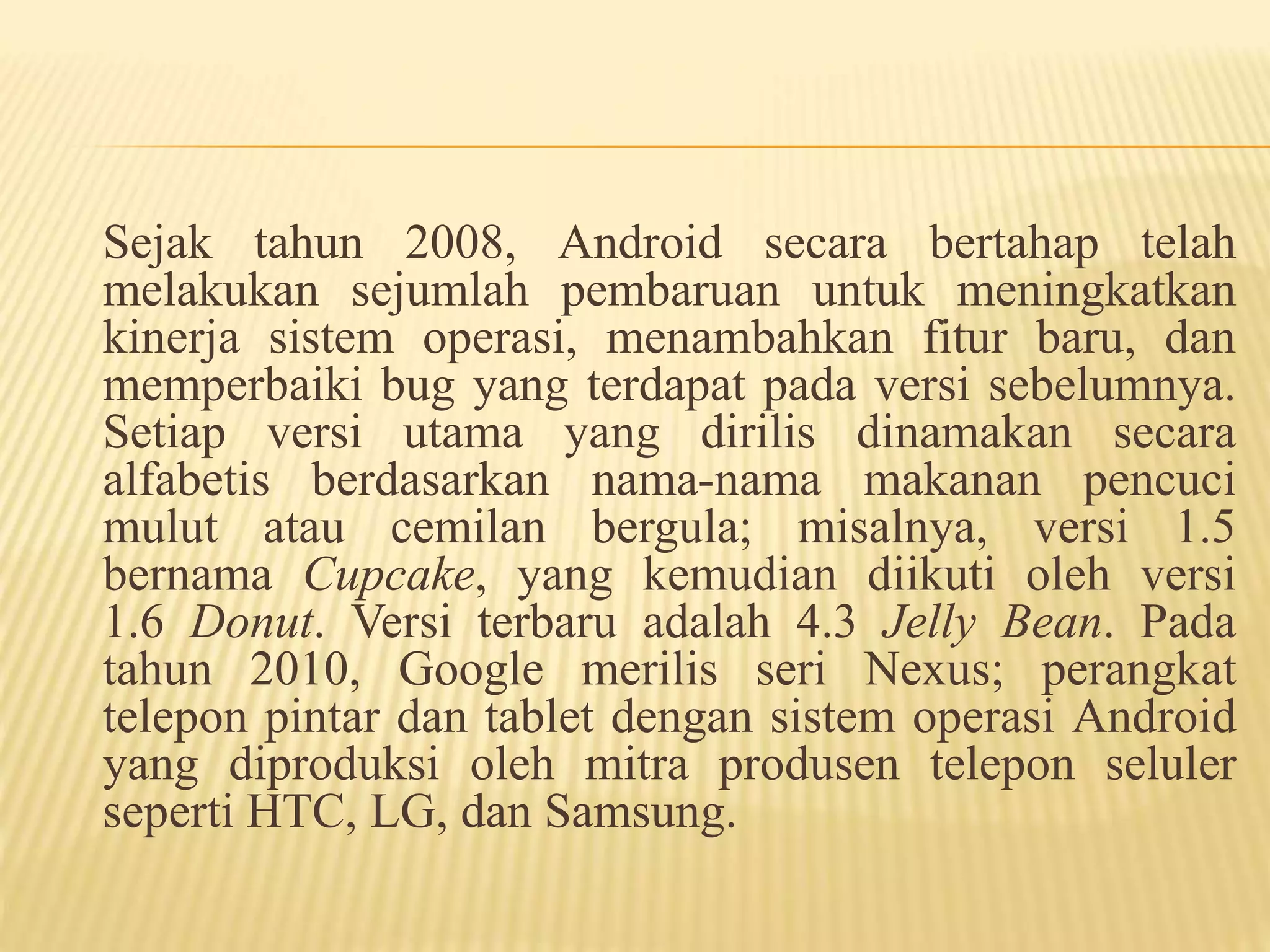 Sejak tahun 2008, Android secara bertahap telah 
melakukan sejumlah pembaruan untuk meningkatkan 
kinerja sistem operasi, menambahkan fitur baru, dan 
memperbaiki bug yang terdapat pada versi sebelumnya. 
Setiap versi utama yang dirilis dinamakan secara 
alfabetis berdasarkan nama-nama makanan pencuci 
mulut atau cemilan bergula; misalnya, versi 1.5 
bernama Cupcake, yang kemudian diikuti oleh versi 
1.6 Donut. Versi terbaru adalah 4.3 Jelly Bean. Pada 
tahun 2010, Google merilis seri Nexus; perangkat 
telepon pintar dan tablet dengan sistem operasi Android 
yang diproduksi oleh mitra produsen telepon seluler 
seperti HTC, LG, dan Samsung. 
 