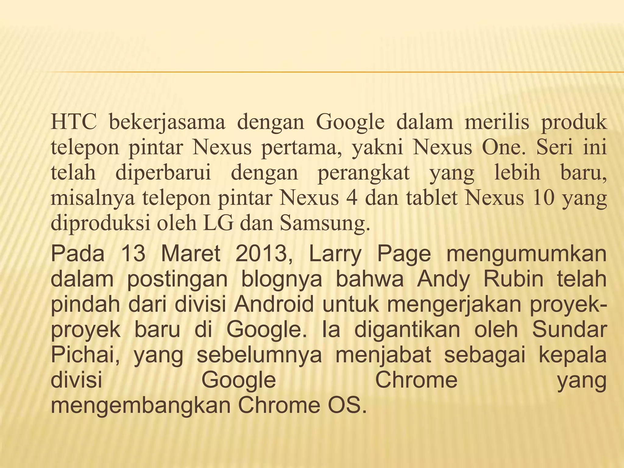 HTC bekerjasama dengan Google dalam merilis produk 
telepon pintar Nexus pertama, yakni Nexus One. Seri ini 
telah diperbarui dengan perangkat yang lebih baru, 
misalnya telepon pintar Nexus 4 dan tablet Nexus 10 yang 
diproduksi oleh LG dan Samsung. 
Pada 13 Maret 2013, Larry Page mengumumkan 
dalam postingan blognya bahwa Andy Rubin telah 
pindah dari divisi Android untuk mengerjakan proyek-proyek 
baru di Google. Ia digantikan oleh Sundar 
Pichai, yang sebelumnya menjabat sebagai kepala 
divisi Google Chrome yang 
mengembangkan Chrome OS. 
 