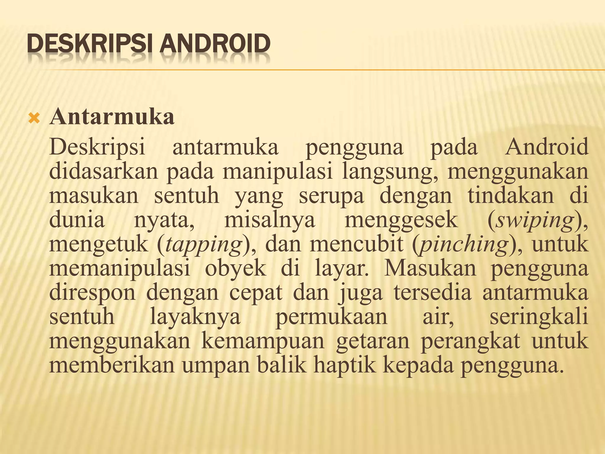 DESKRIPSI ANDROID 
 Antarmuka 
Deskripsi antarmuka pengguna pada Android 
didasarkan pada manipulasi langsung, menggunakan 
masukan sentuh yang serupa dengan tindakan di 
dunia nyata, misalnya menggesek (swiping), 
mengetuk (tapping), dan mencubit (pinching), untuk 
memanipulasi obyek di layar. Masukan pengguna 
direspon dengan cepat dan juga tersedia antarmuka 
sentuh layaknya permukaan air, seringkali 
menggunakan kemampuan getaran perangkat untuk 
memberikan umpan balik haptik kepada pengguna. 
 