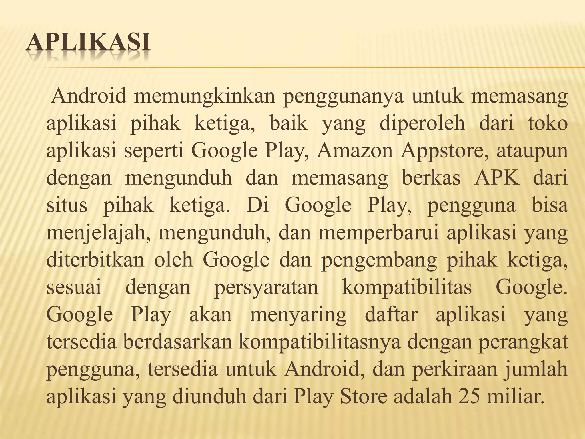 APLIKASI 
Android memungkinkan penggunanya untuk memasang 
aplikasi pihak ketiga, baik yang diperoleh dari toko 
aplikasi seperti Google Play, Amazon Appstore, ataupun 
dengan mengunduh dan memasang berkas APK dari 
situs pihak ketiga. Di Google Play, pengguna bisa 
menjelajah, mengunduh, dan memperbarui aplikasi yang 
diterbitkan oleh Google dan pengembang pihak ketiga, 
sesuai dengan persyaratan kompatibilitas Google. 
Google Play akan menyaring daftar aplikasi yang 
tersedia berdasarkan kompatibilitasnya dengan perangkat 
pengguna, tersedia untuk Android, dan perkiraan jumlah 
aplikasi yang diunduh dari Play Store adalah 25 miliar. 
 