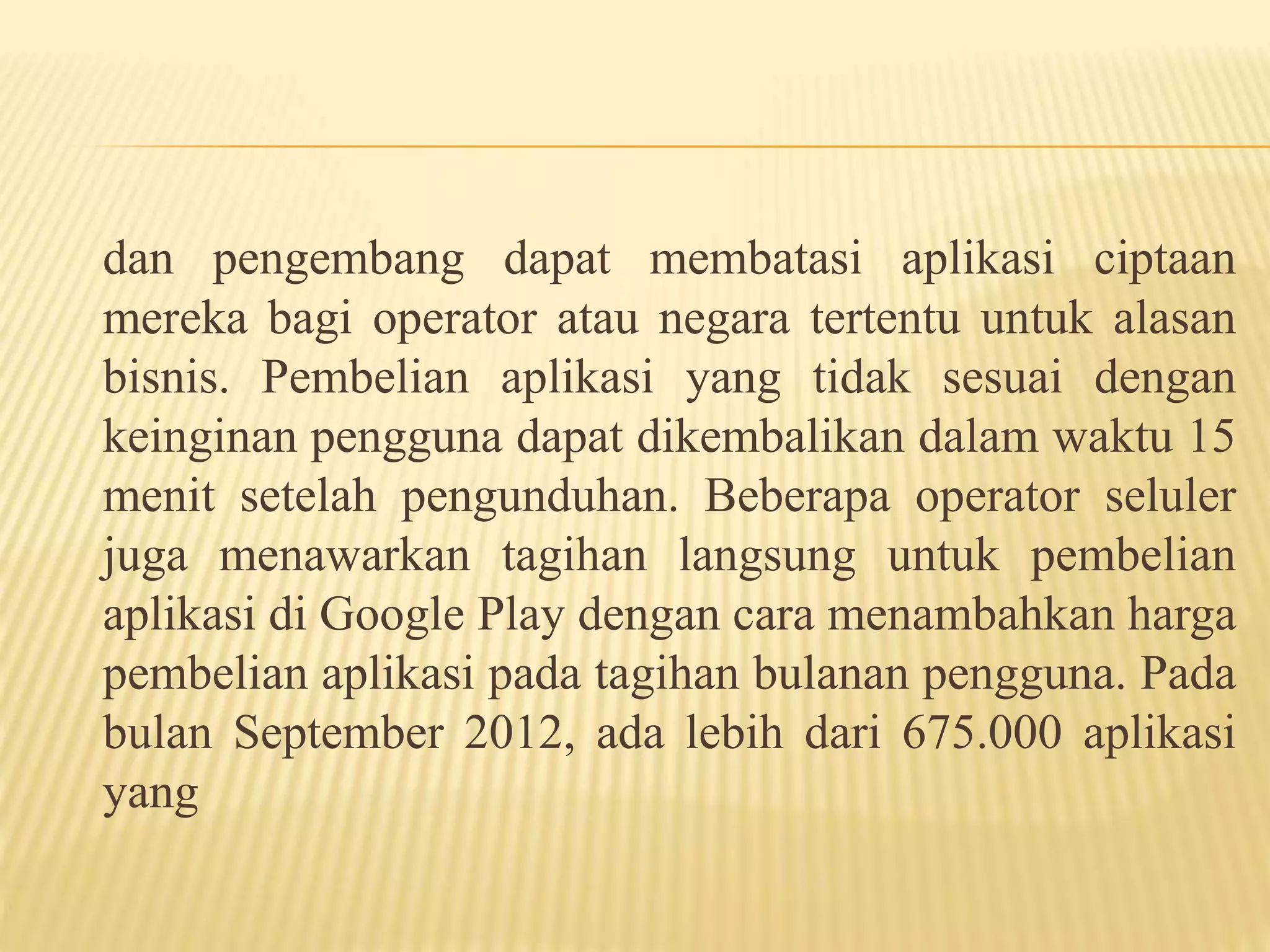 dan pengembang dapat membatasi aplikasi ciptaan 
mereka bagi operator atau negara tertentu untuk alasan 
bisnis. Pembelian aplikasi yang tidak sesuai dengan 
keinginan pengguna dapat dikembalikan dalam waktu 15 
menit setelah pengunduhan. Beberapa operator seluler 
juga menawarkan tagihan langsung untuk pembelian 
aplikasi di Google Play dengan cara menambahkan harga 
pembelian aplikasi pada tagihan bulanan pengguna. Pada 
bulan September 2012, ada lebih dari 675.000 aplikasi 
yang 
 