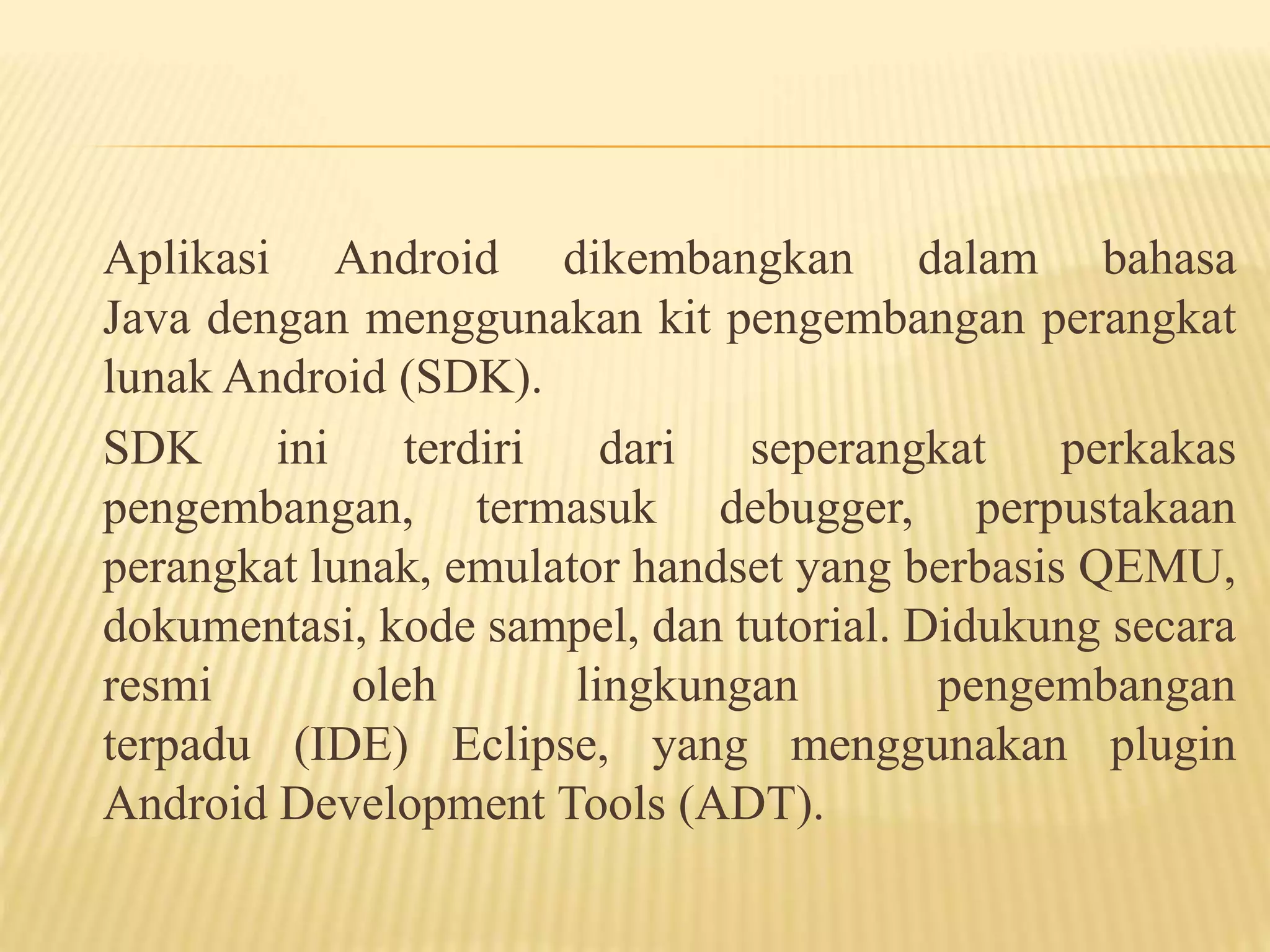 Aplikasi Android dikembangkan dalam bahasa 
Java dengan menggunakan kit pengembangan perangkat 
lunak Android (SDK). 
SDK ini terdiri dari seperangkat perkakas 
pengembangan, termasuk debugger, perpustakaan 
perangkat lunak, emulator handset yang berbasis QEMU, 
dokumentasi, kode sampel, dan tutorial. Didukung secara 
resmi oleh lingkungan pengembangan 
terpadu (IDE) Eclipse, yang menggunakan plugin 
Android Development Tools (ADT). 
 
