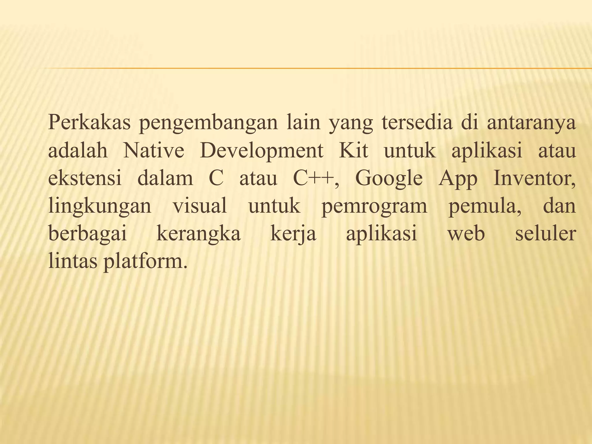 Perkakas pengembangan lain yang tersedia di antaranya 
adalah Native Development Kit untuk aplikasi atau 
ekstensi dalam C atau C++, Google App Inventor, 
lingkungan visual untuk pemrogram pemula, dan 
berbagai kerangka kerja aplikasi web seluler 
lintas platform. 
 
