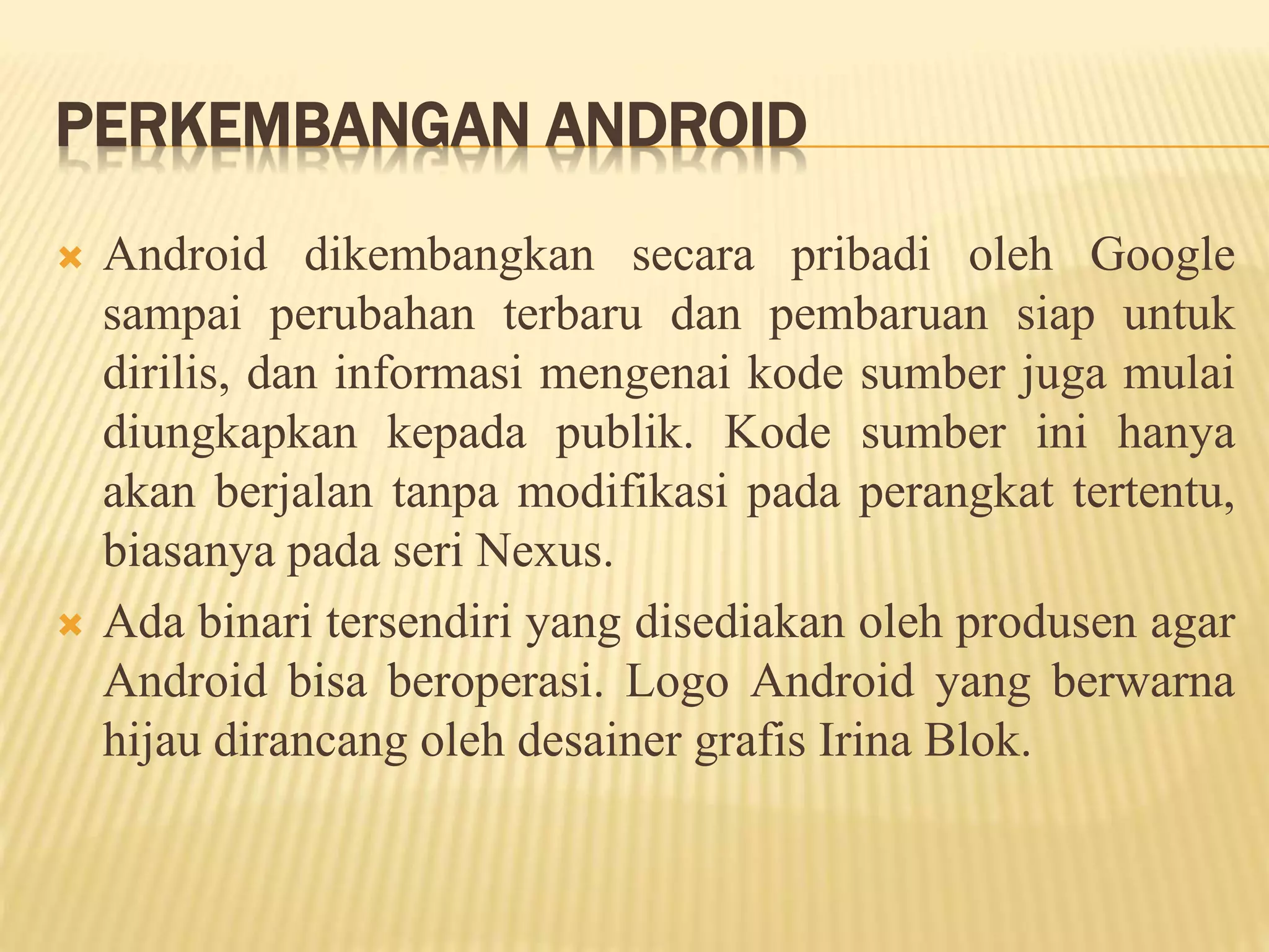 PERKEMBANGAN ANDROID 
 Android dikembangkan secara pribadi oleh Google 
sampai perubahan terbaru dan pembaruan siap untuk 
dirilis, dan informasi mengenai kode sumber juga mulai 
diungkapkan kepada publik. Kode sumber ini hanya 
akan berjalan tanpa modifikasi pada perangkat tertentu, 
biasanya pada seri Nexus. 
 Ada binari tersendiri yang disediakan oleh produsen agar 
Android bisa beroperasi. Logo Android yang berwarna 
hijau dirancang oleh desainer grafis Irina Blok. 
 