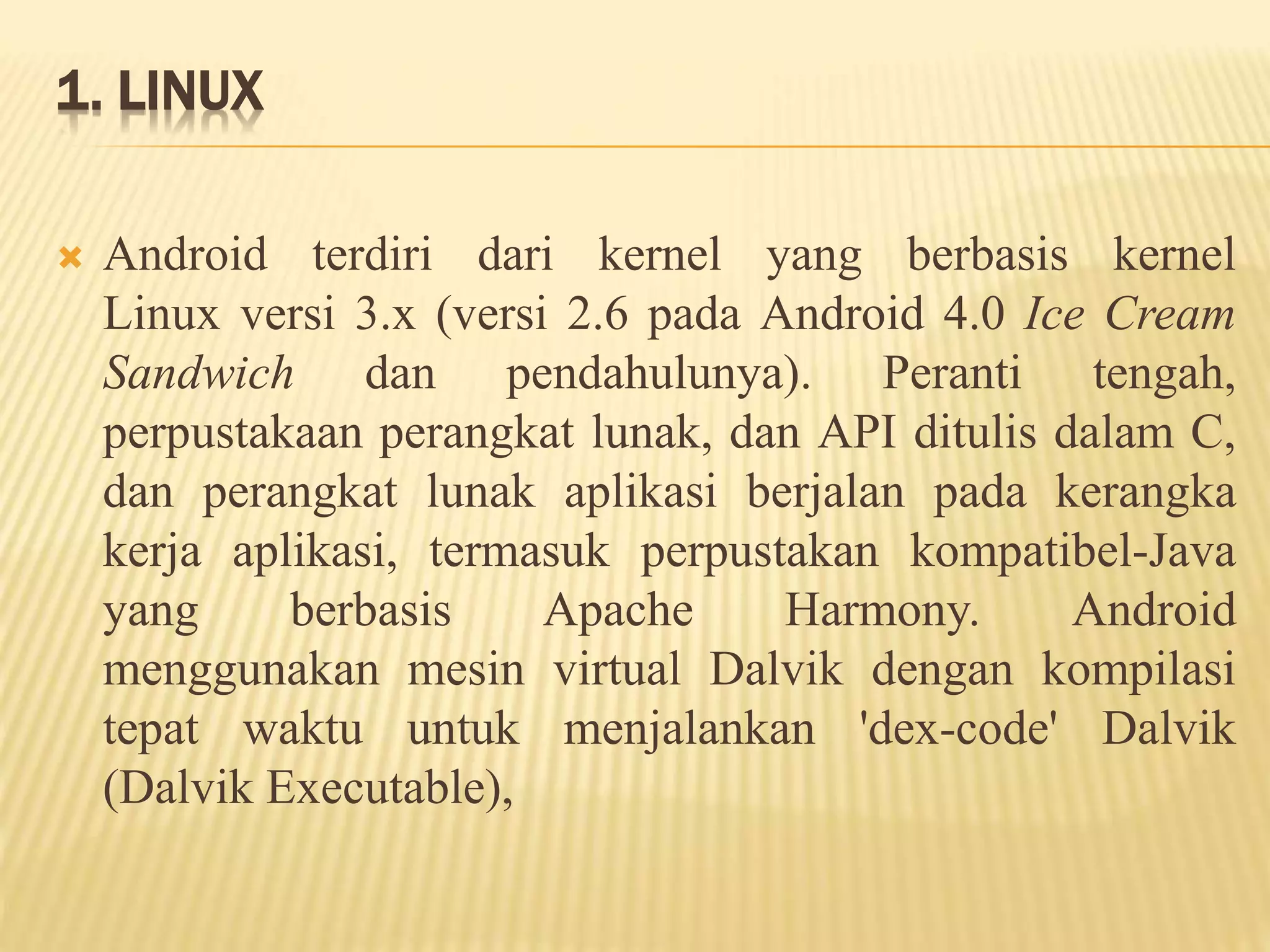 1. LINUX 
 Android terdiri dari kernel yang berbasis kernel 
Linux versi 3.x (versi 2.6 pada Android 4.0 Ice Cream 
Sandwich dan pendahulunya). Peranti tengah, 
perpustakaan perangkat lunak, dan API ditulis dalam C, 
dan perangkat lunak aplikasi berjalan pada kerangka 
kerja aplikasi, termasuk perpustakan kompatibel-Java 
yang berbasis Apache Harmony. Android 
menggunakan mesin virtual Dalvik dengan kompilasi 
tepat waktu untuk menjalankan 'dex-code' Dalvik 
(Dalvik Executable), 
 
