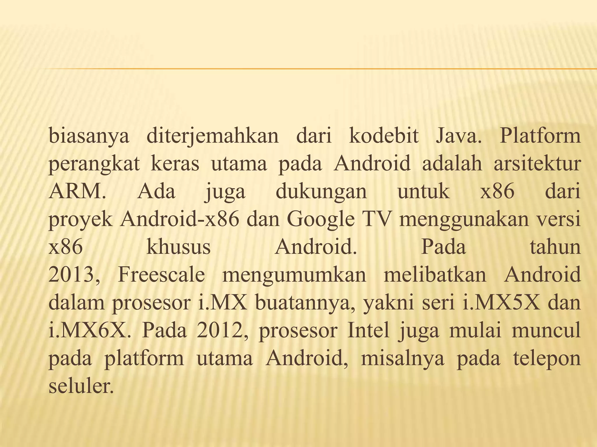 biasanya diterjemahkan dari kodebit Java. Platform 
perangkat keras utama pada Android adalah arsitektur 
ARM. Ada juga dukungan untuk x86 dari 
proyek Android-x86 dan Google TV menggunakan versi 
x86 khusus Android. Pada tahun 
2013, Freescale mengumumkan melibatkan Android 
dalam prosesor i.MX buatannya, yakni seri i.MX5X dan 
i.MX6X. Pada 2012, prosesor Intel juga mulai muncul 
pada platform utama Android, misalnya pada telepon 
seluler. 
 