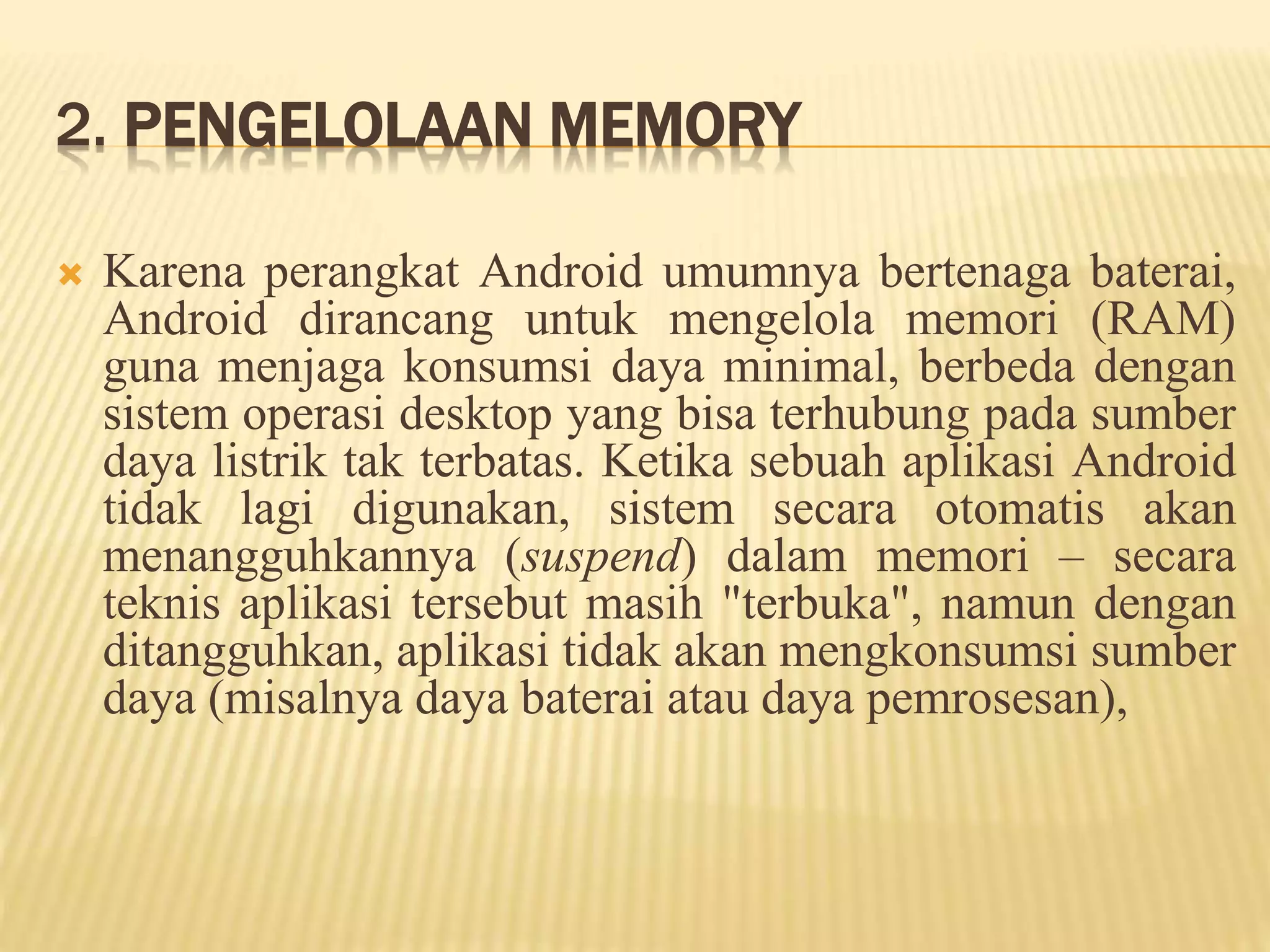 2. PENGELOLAAN MEMORY 
 Karena perangkat Android umumnya bertenaga baterai, 
Android dirancang untuk mengelola memori (RAM) 
guna menjaga konsumsi daya minimal, berbeda dengan 
sistem operasi desktop yang bisa terhubung pada sumber 
daya listrik tak terbatas. Ketika sebuah aplikasi Android 
tidak lagi digunakan, sistem secara otomatis akan 
menangguhkannya (suspend) dalam memori – secara 
teknis aplikasi tersebut masih "terbuka", namun dengan 
ditangguhkan, aplikasi tidak akan mengkonsumsi sumber 
daya (misalnya daya baterai atau daya pemrosesan), 
 