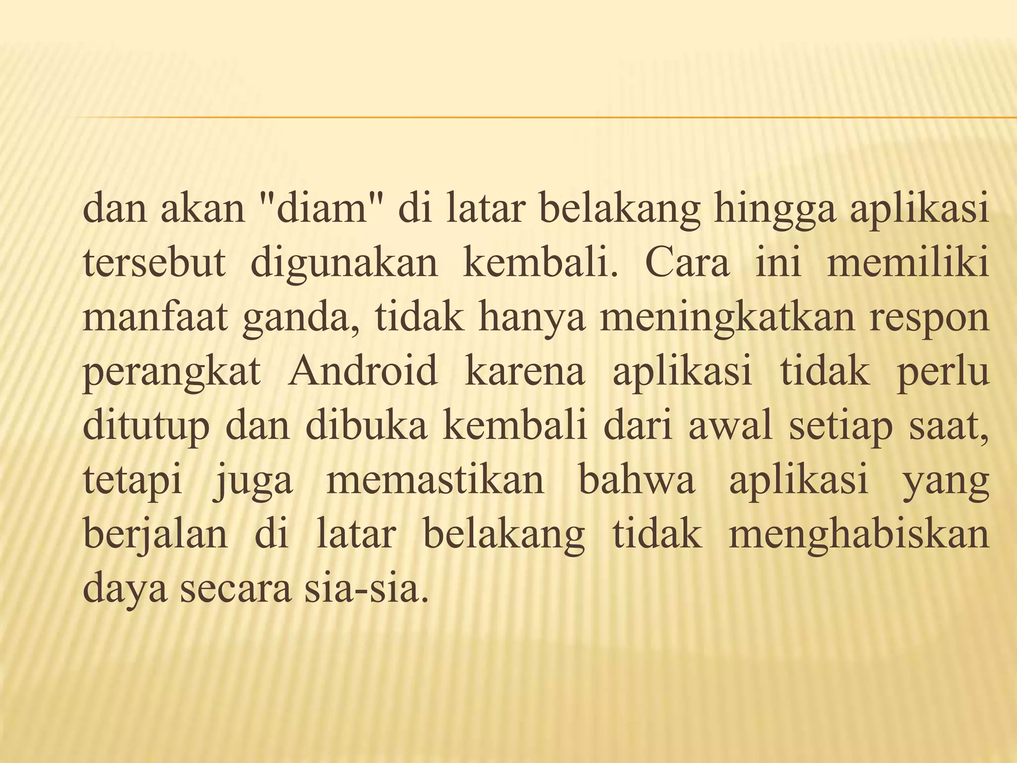 dan akan "diam" di latar belakang hingga aplikasi 
tersebut digunakan kembali. Cara ini memiliki 
manfaat ganda, tidak hanya meningkatkan respon 
perangkat Android karena aplikasi tidak perlu 
ditutup dan dibuka kembali dari awal setiap saat, 
tetapi juga memastikan bahwa aplikasi yang 
berjalan di latar belakang tidak menghabiskan 
daya secara sia-sia. 
 