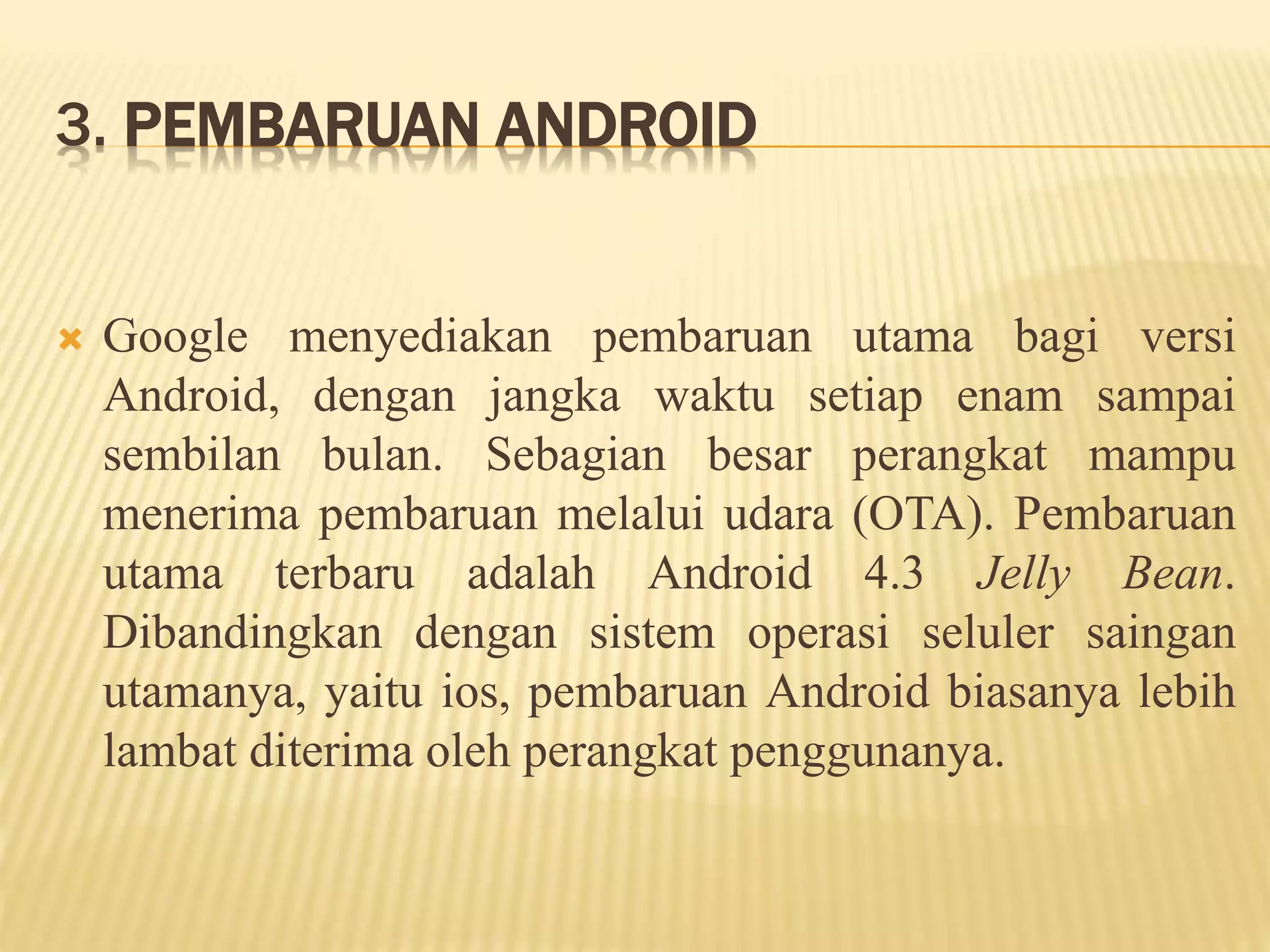 3. PEMBARUAN ANDROID 
 Google menyediakan pembaruan utama bagi versi 
Android, dengan jangka waktu setiap enam sampai 
sembilan bulan. Sebagian besar perangkat mampu 
menerima pembaruan melalui udara (OTA). Pembaruan 
utama terbaru adalah Android 4.3 Jelly Bean. 
Dibandingkan dengan sistem operasi seluler saingan 
utamanya, yaitu ios, pembaruan Android biasanya lebih 
lambat diterima oleh perangkat penggunanya. 
 