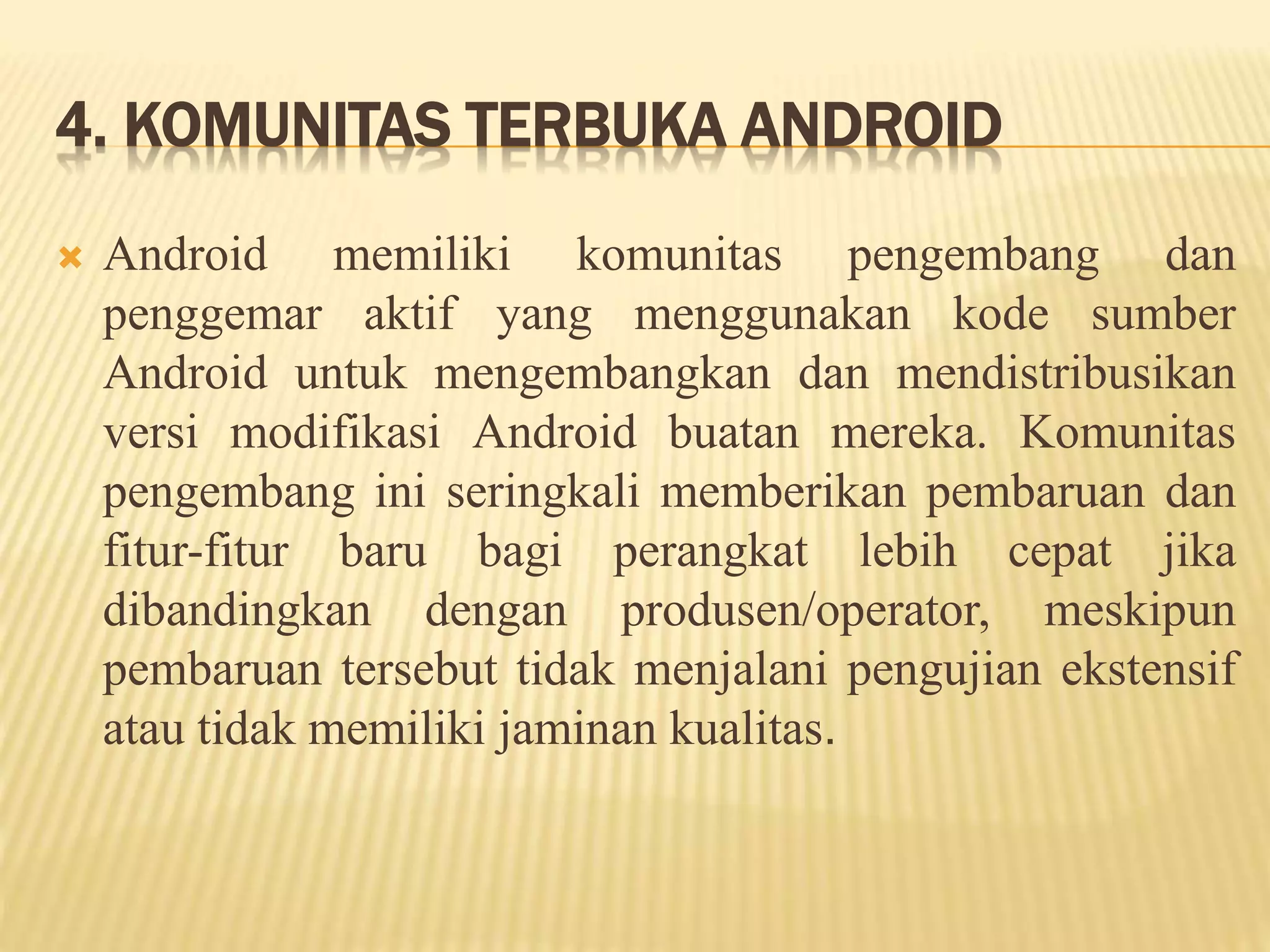 4. KOMUNITAS TERBUKA ANDROID 
 Android memiliki komunitas pengembang dan 
penggemar aktif yang menggunakan kode sumber 
Android untuk mengembangkan dan mendistribusikan 
versi modifikasi Android buatan mereka. Komunitas 
pengembang ini seringkali memberikan pembaruan dan 
fitur-fitur baru bagi perangkat lebih cepat jika 
dibandingkan dengan produsen/operator, meskipun 
pembaruan tersebut tidak menjalani pengujian ekstensif 
atau tidak memiliki jaminan kualitas. 
 