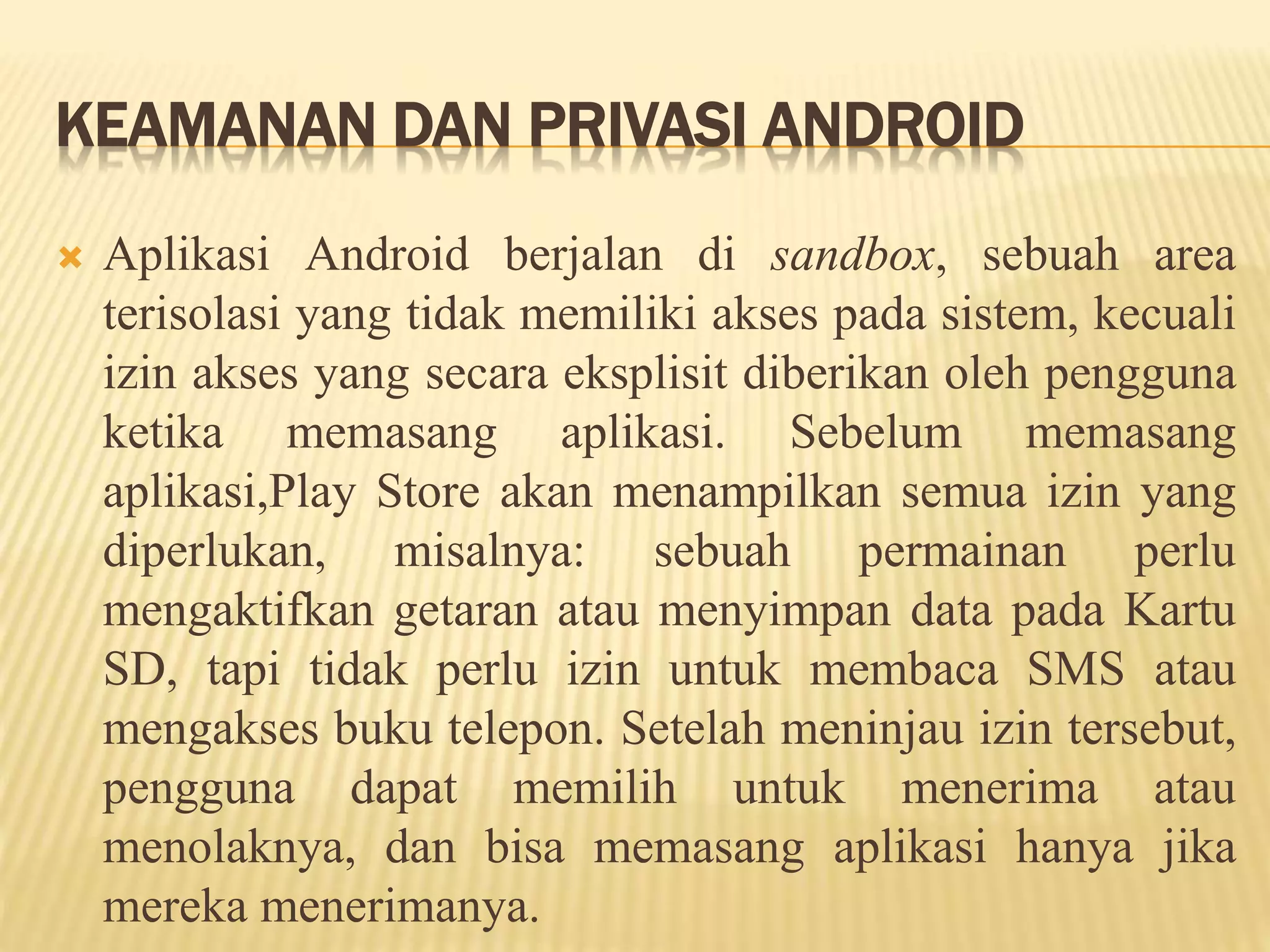 KEAMANAN DAN PRIVASI ANDROID 
 Aplikasi Android berjalan di sandbox, sebuah area 
terisolasi yang tidak memiliki akses pada sistem, kecuali 
izin akses yang secara eksplisit diberikan oleh pengguna 
ketika memasang aplikasi. Sebelum memasang 
aplikasi,Play Store akan menampilkan semua izin yang 
diperlukan, misalnya: sebuah permainan perlu 
mengaktifkan getaran atau menyimpan data pada Kartu 
SD, tapi tidak perlu izin untuk membaca SMS atau 
mengakses buku telepon. Setelah meninjau izin tersebut, 
pengguna dapat memilih untuk menerima atau 
menolaknya, dan bisa memasang aplikasi hanya jika 
mereka menerimanya. 
 