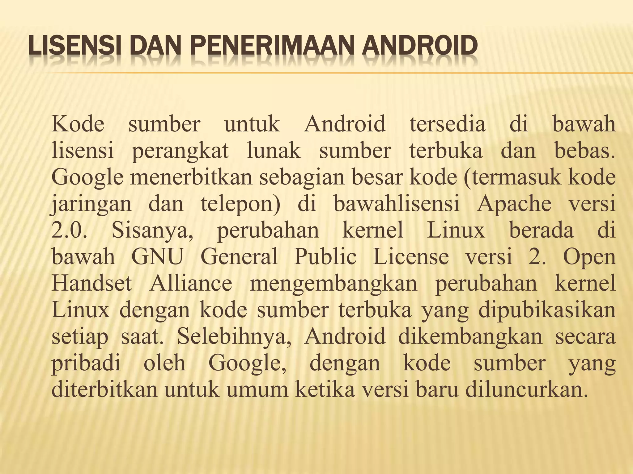 LISENSI DAN PENERIMAAN ANDROID 
Kode sumber untuk Android tersedia di bawah 
lisensi perangkat lunak sumber terbuka dan bebas. 
Google menerbitkan sebagian besar kode (termasuk kode 
jaringan dan telepon) di bawahlisensi Apache versi 
2.0. Sisanya, perubahan kernel Linux berada di 
bawah GNU General Public License versi 2. Open 
Handset Alliance mengembangkan perubahan kernel 
Linux dengan kode sumber terbuka yang dipubikasikan 
setiap saat. Selebihnya, Android dikembangkan secara 
pribadi oleh Google, dengan kode sumber yang 
diterbitkan untuk umum ketika versi baru diluncurkan. 
 