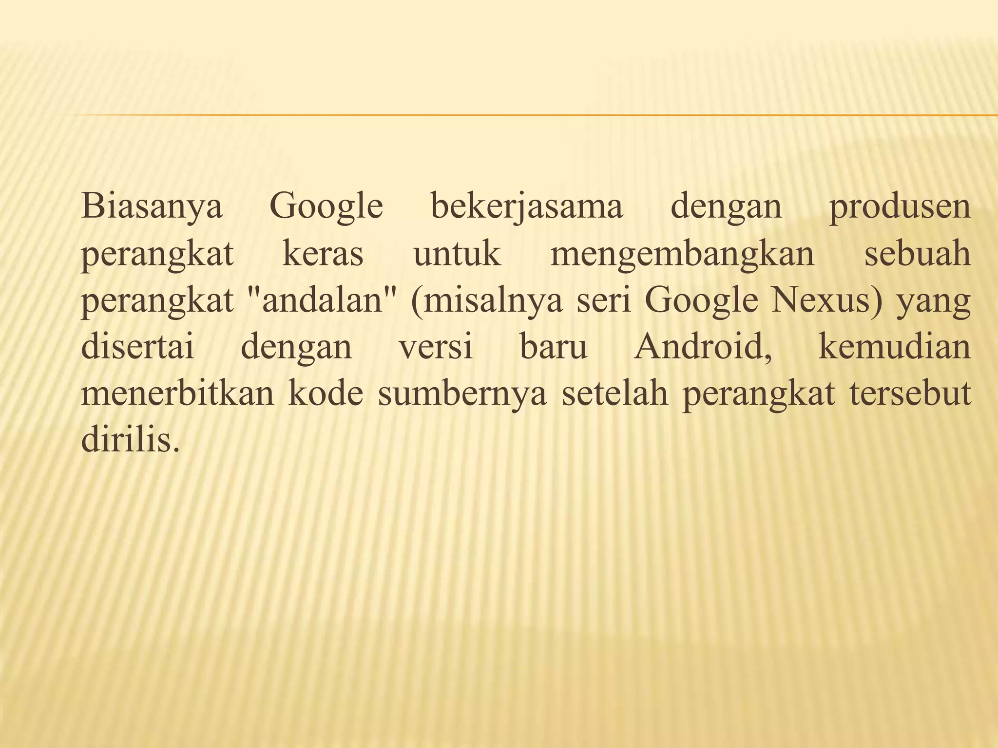 Biasanya Google bekerjasama dengan produsen 
perangkat keras untuk mengembangkan sebuah 
perangkat "andalan" (misalnya seri Google Nexus) yang 
disertai dengan versi baru Android, kemudian 
menerbitkan kode sumbernya setelah perangkat tersebut 
dirilis. 
 