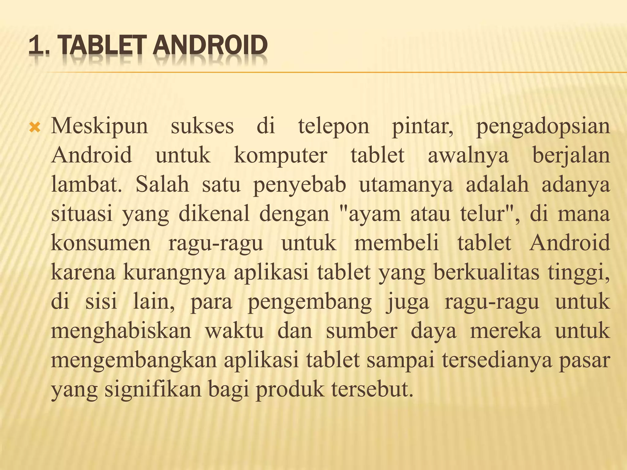 1. TABLET ANDROID 
 Meskipun sukses di telepon pintar, pengadopsian 
Android untuk komputer tablet awalnya berjalan 
lambat. Salah satu penyebab utamanya adalah adanya 
situasi yang dikenal dengan "ayam atau telur", di mana 
konsumen ragu-ragu untuk membeli tablet Android 
karena kurangnya aplikasi tablet yang berkualitas tinggi, 
di sisi lain, para pengembang juga ragu-ragu untuk 
menghabiskan waktu dan sumber daya mereka untuk 
mengembangkan aplikasi tablet sampai tersedianya pasar 
yang signifikan bagi produk tersebut. 
 