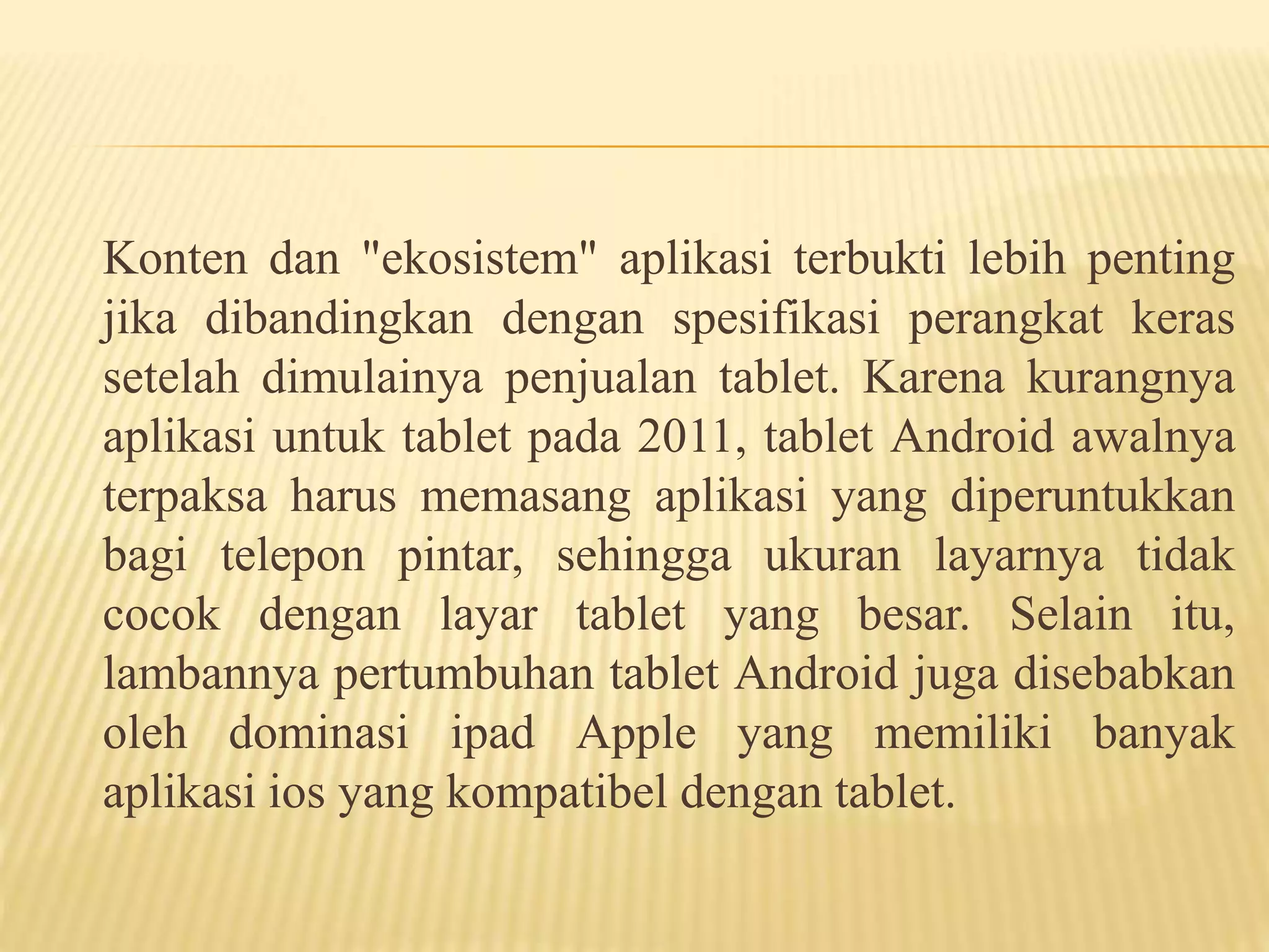 Konten dan "ekosistem" aplikasi terbukti lebih penting 
jika dibandingkan dengan spesifikasi perangkat keras 
setelah dimulainya penjualan tablet. Karena kurangnya 
aplikasi untuk tablet pada 2011, tablet Android awalnya 
terpaksa harus memasang aplikasi yang diperuntukkan 
bagi telepon pintar, sehingga ukuran layarnya tidak 
cocok dengan layar tablet yang besar. Selain itu, 
lambannya pertumbuhan tablet Android juga disebabkan 
oleh dominasi ipad Apple yang memiliki banyak 
aplikasi ios yang kompatibel dengan tablet. 
 