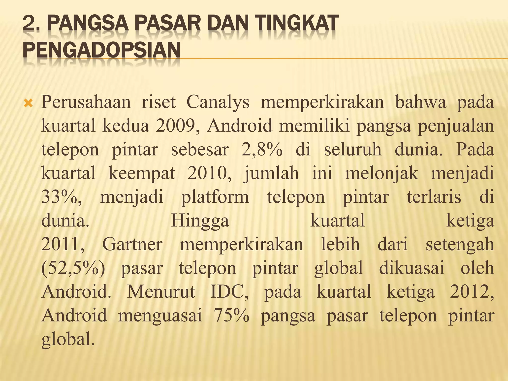 2. PANGSA PASAR DAN TINGKAT 
PENGADOPSIAN 
 Perusahaan riset Canalys memperkirakan bahwa pada 
kuartal kedua 2009, Android memiliki pangsa penjualan 
telepon pintar sebesar 2,8% di seluruh dunia. Pada 
kuartal keempat 2010, jumlah ini melonjak menjadi 
33%, menjadi platform telepon pintar terlaris di 
dunia. Hingga kuartal ketiga 
2011, Gartner memperkirakan lebih dari setengah 
(52,5%) pasar telepon pintar global dikuasai oleh 
Android. Menurut IDC, pada kuartal ketiga 2012, 
Android menguasai 75% pangsa pasar telepon pintar 
global. 
 