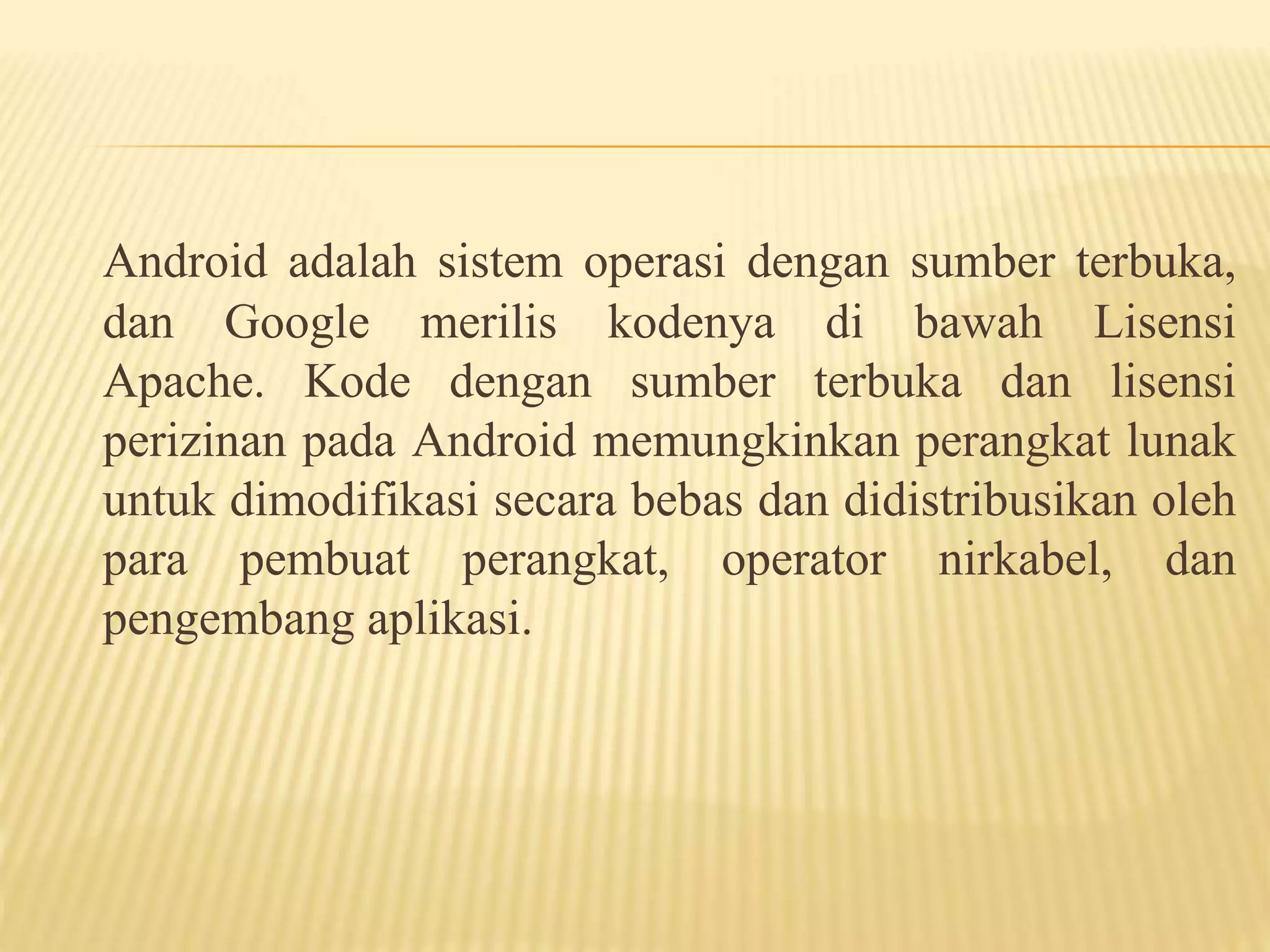 Android adalah sistem operasi dengan sumber terbuka, 
dan Google merilis kodenya di bawah Lisensi 
Apache. Kode dengan sumber terbuka dan lisensi 
perizinan pada Android memungkinkan perangkat lunak 
untuk dimodifikasi secara bebas dan didistribusikan oleh 
para pembuat perangkat, operator nirkabel, dan 
pengembang aplikasi. 
 