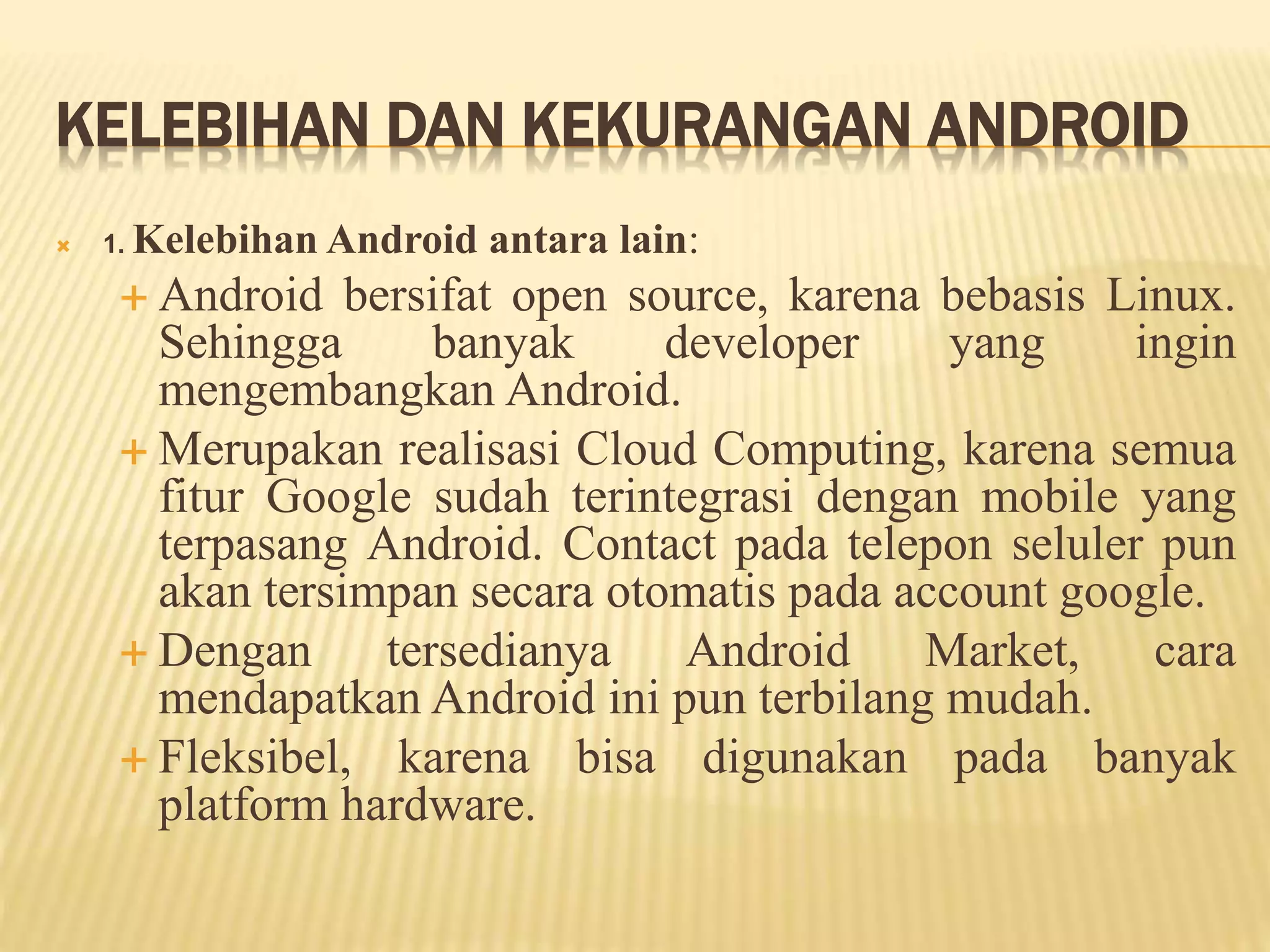KELEBIHAN DAN KEKURANGAN ANDROID 
 1. Kelebihan Android antara lain: 
 Android bersifat open source, karena bebasis Linux. 
Sehingga banyak developer yang ingin 
mengembangkan Android. 
 Merupakan realisasi Cloud Computing, karena semua 
fitur Google sudah terintegrasi dengan mobile yang 
terpasang Android. Contact pada telepon seluler pun 
akan tersimpan secara otomatis pada account google. 
 Dengan tersedianya Android Market, cara 
mendapatkan Android ini pun terbilang mudah. 
 Fleksibel, karena bisa digunakan pada banyak 
platform hardware. 
 