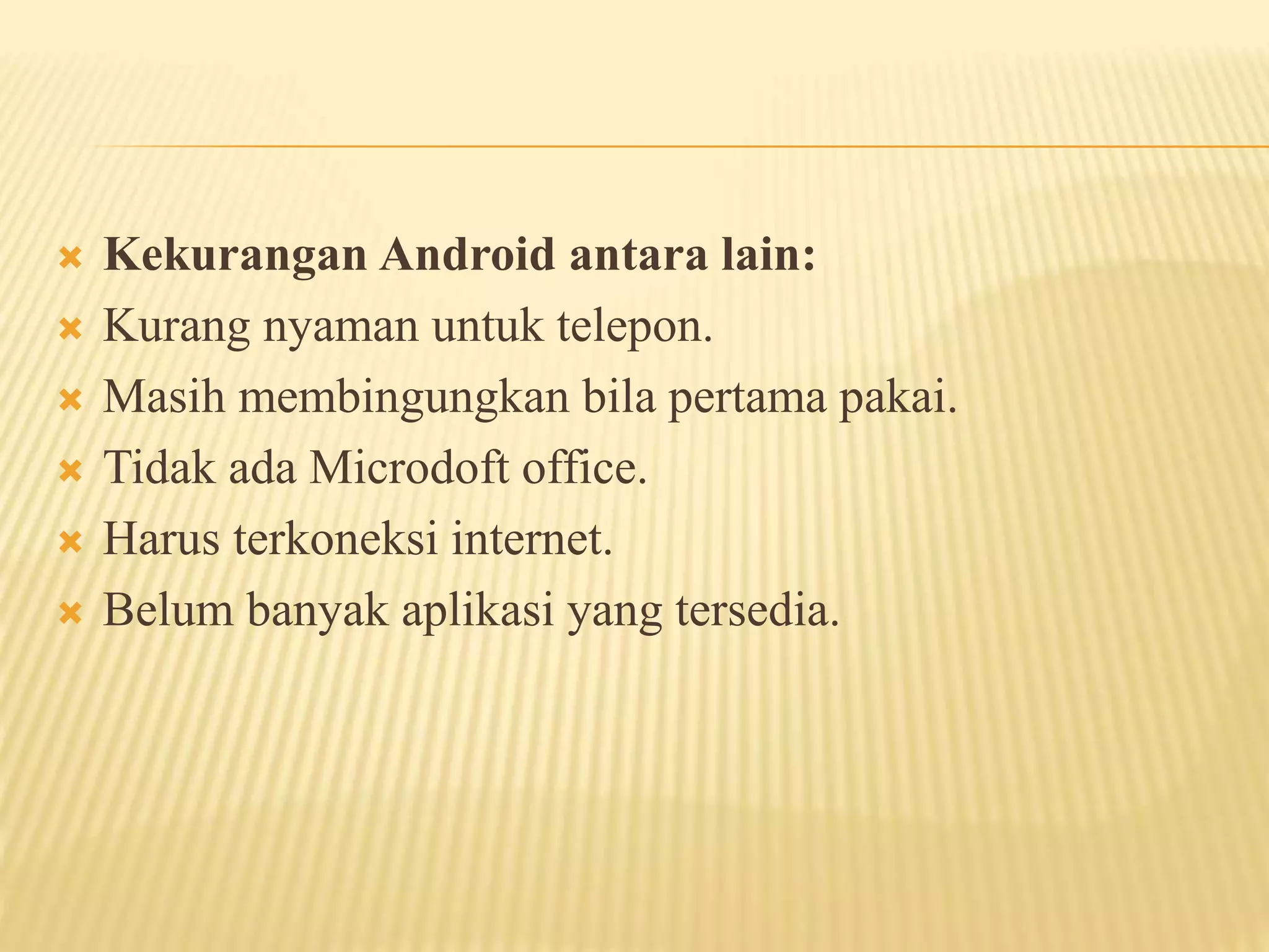  Kekurangan Android antara lain: 
 Kurang nyaman untuk telepon. 
 Masih membingungkan bila pertama pakai. 
 Tidak ada Microdoft office. 
 Harus terkoneksi internet. 
 Belum banyak aplikasi yang tersedia. 
 