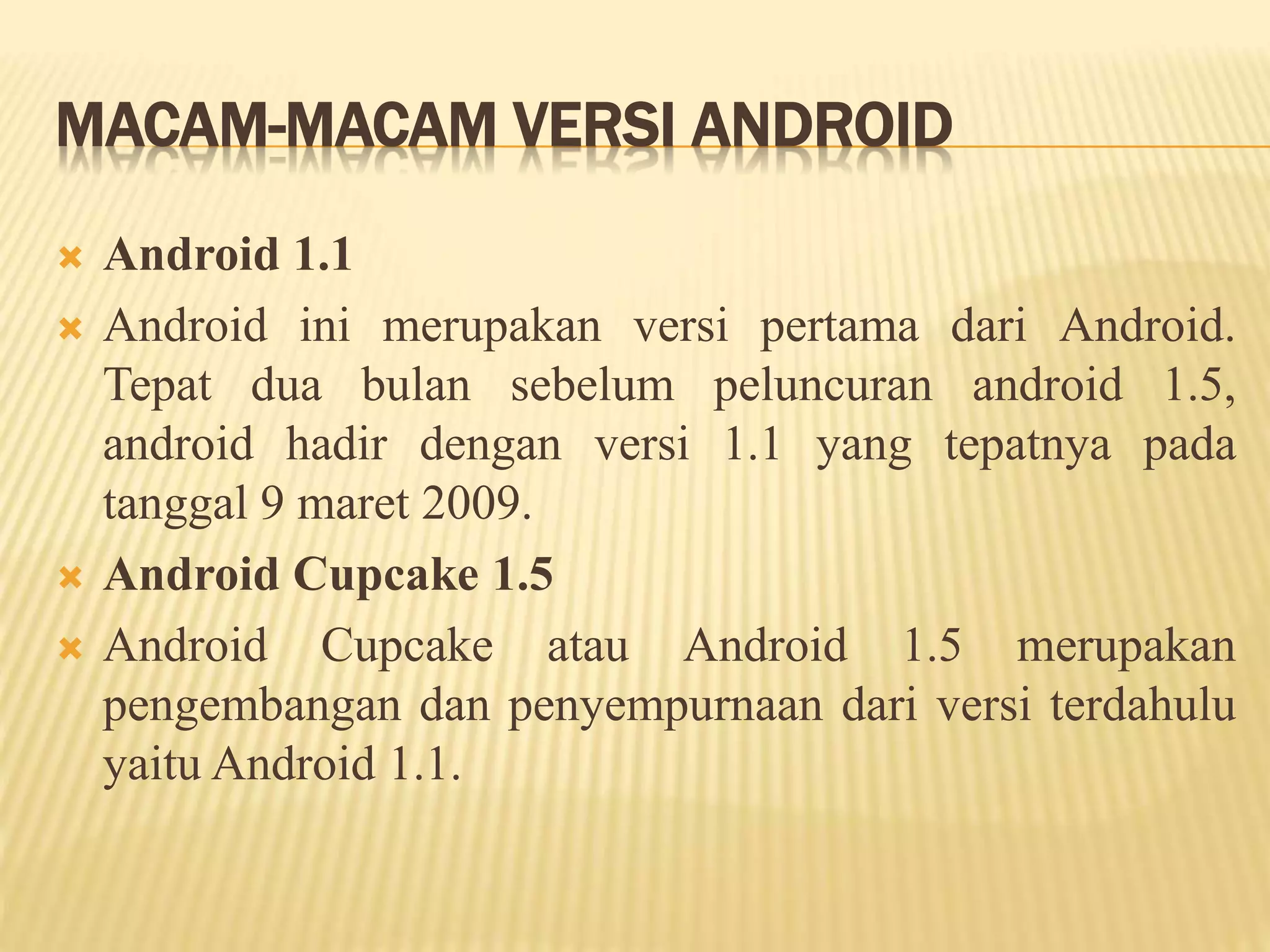 MACAM-MACAM VERSI ANDROID 
 Android 1.1 
 Android ini merupakan versi pertama dari Android. 
Tepat dua bulan sebelum peluncuran android 1.5, 
android hadir dengan versi 1.1 yang tepatnya pada 
tanggal 9 maret 2009. 
 Android Cupcake 1.5 
 Android Cupcake atau Android 1.5 merupakan 
pengembangan dan penyempurnaan dari versi terdahulu 
yaitu Android 1.1. 
 