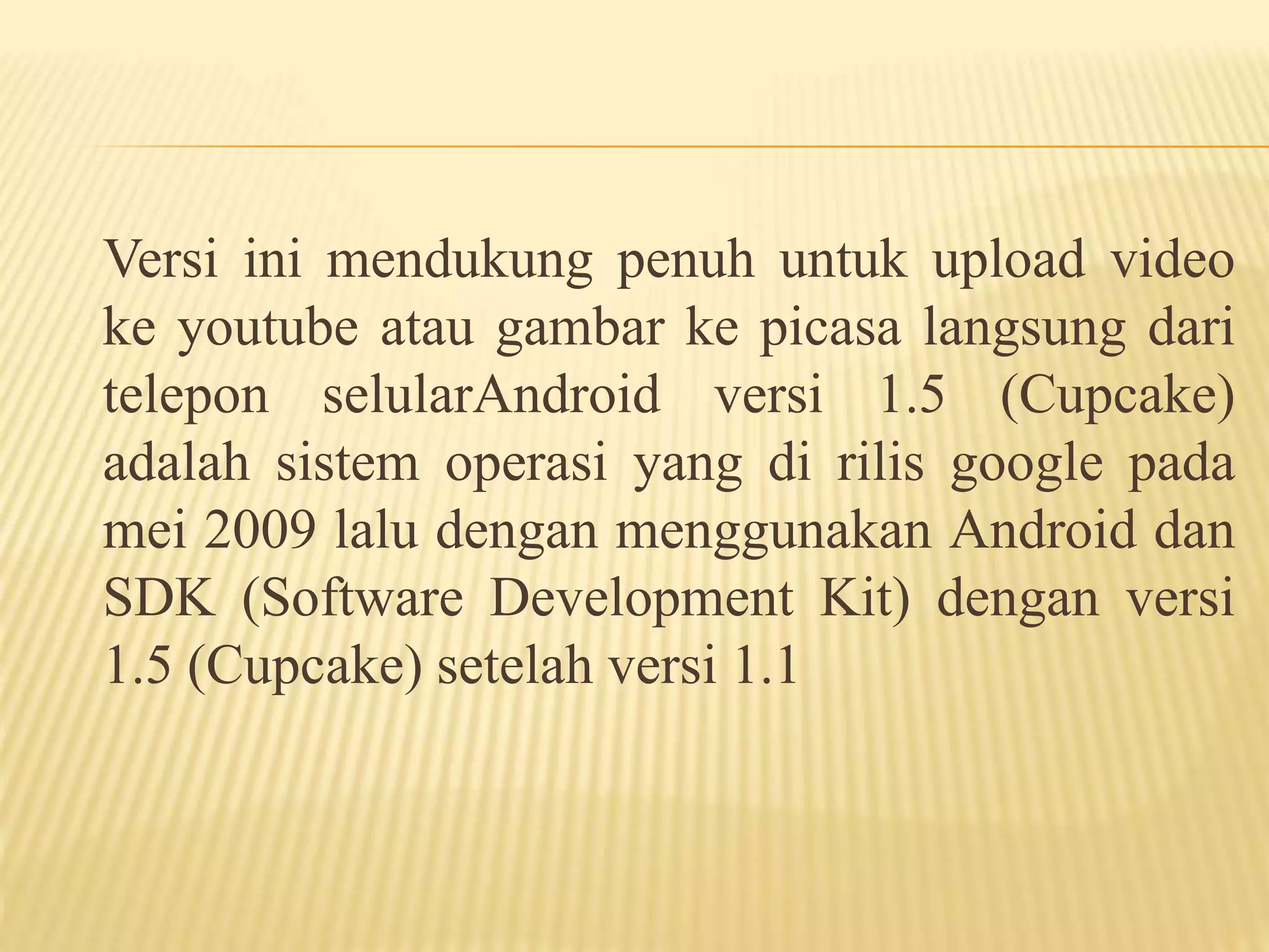 Versi ini mendukung penuh untuk upload video 
ke youtube atau gambar ke picasa langsung dari 
telepon selularAndroid versi 1.5 (Cupcake) 
adalah sistem operasi yang di rilis google pada 
mei 2009 lalu dengan menggunakan Android dan 
SDK (Software Development Kit) dengan versi 
1.5 (Cupcake) setelah versi 1.1 
 