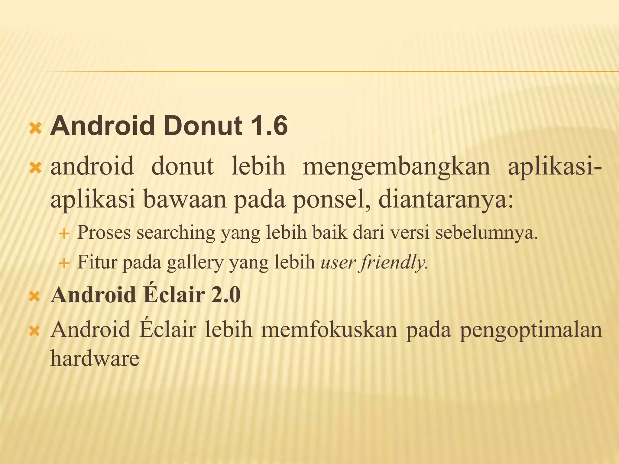  Android Donut 1.6 
 android donut lebih mengembangkan aplikasi-aplikasi 
bawaan pada ponsel, diantaranya: 
 Proses searching yang lebih baik dari versi sebelumnya. 
 Fitur pada gallery yang lebih user friendly. 
 Android Éclair 2.0 
 Android Éclair lebih memfokuskan pada pengoptimalan 
hardware 
 