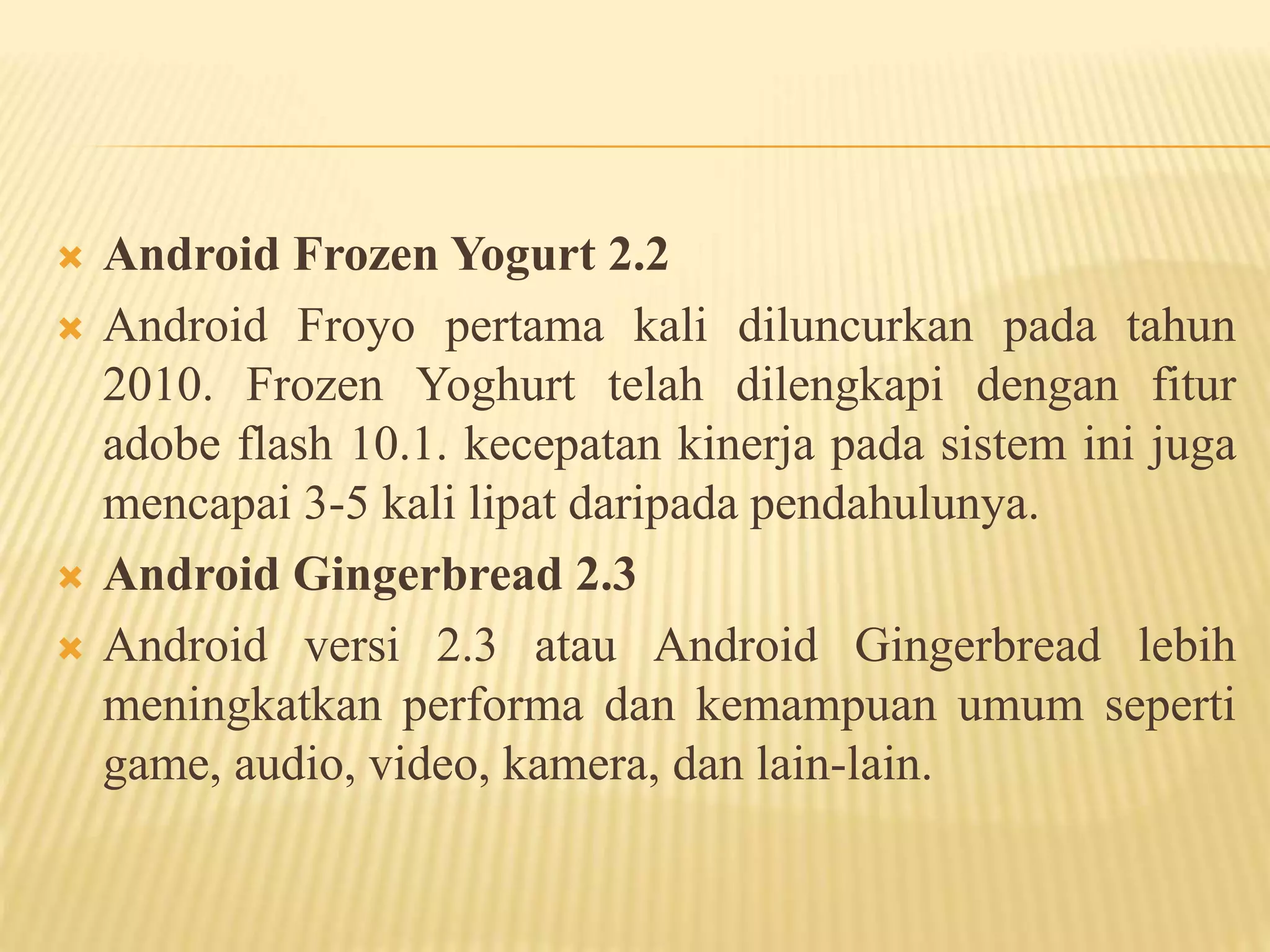  Android Frozen Yogurt 2.2 
 Android Froyo pertama kali diluncurkan pada tahun 
2010. Frozen Yoghurt telah dilengkapi dengan fitur 
adobe flash 10.1. kecepatan kinerja pada sistem ini juga 
mencapai 3-5 kali lipat daripada pendahulunya. 
 Android Gingerbread 2.3 
 Android versi 2.3 atau Android Gingerbread lebih 
meningkatkan performa dan kemampuan umum seperti 
game, audio, video, kamera, dan lain-lain. 
 