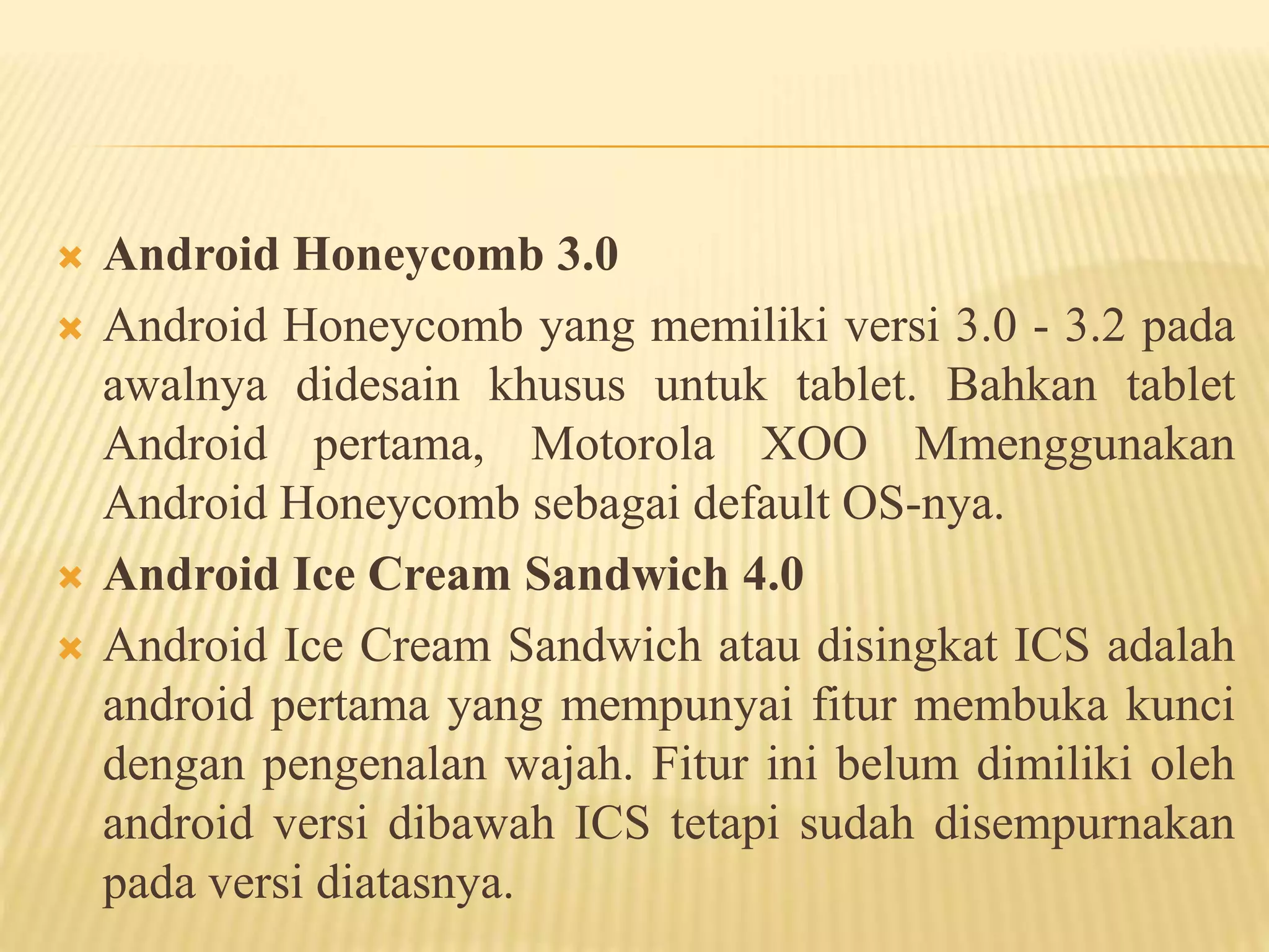  Android Honeycomb 3.0 
 Android Honeycomb yang memiliki versi 3.0 - 3.2 pada 
awalnya didesain khusus untuk tablet. Bahkan tablet 
Android pertama, Motorola XOO Mmenggunakan 
Android Honeycomb sebagai default OS-nya. 
 Android Ice Cream Sandwich 4.0 
 Android Ice Cream Sandwich atau disingkat ICS adalah 
android pertama yang mempunyai fitur membuka kunci 
dengan pengenalan wajah. Fitur ini belum dimiliki oleh 
android versi dibawah ICS tetapi sudah disempurnakan 
pada versi diatasnya. 
 