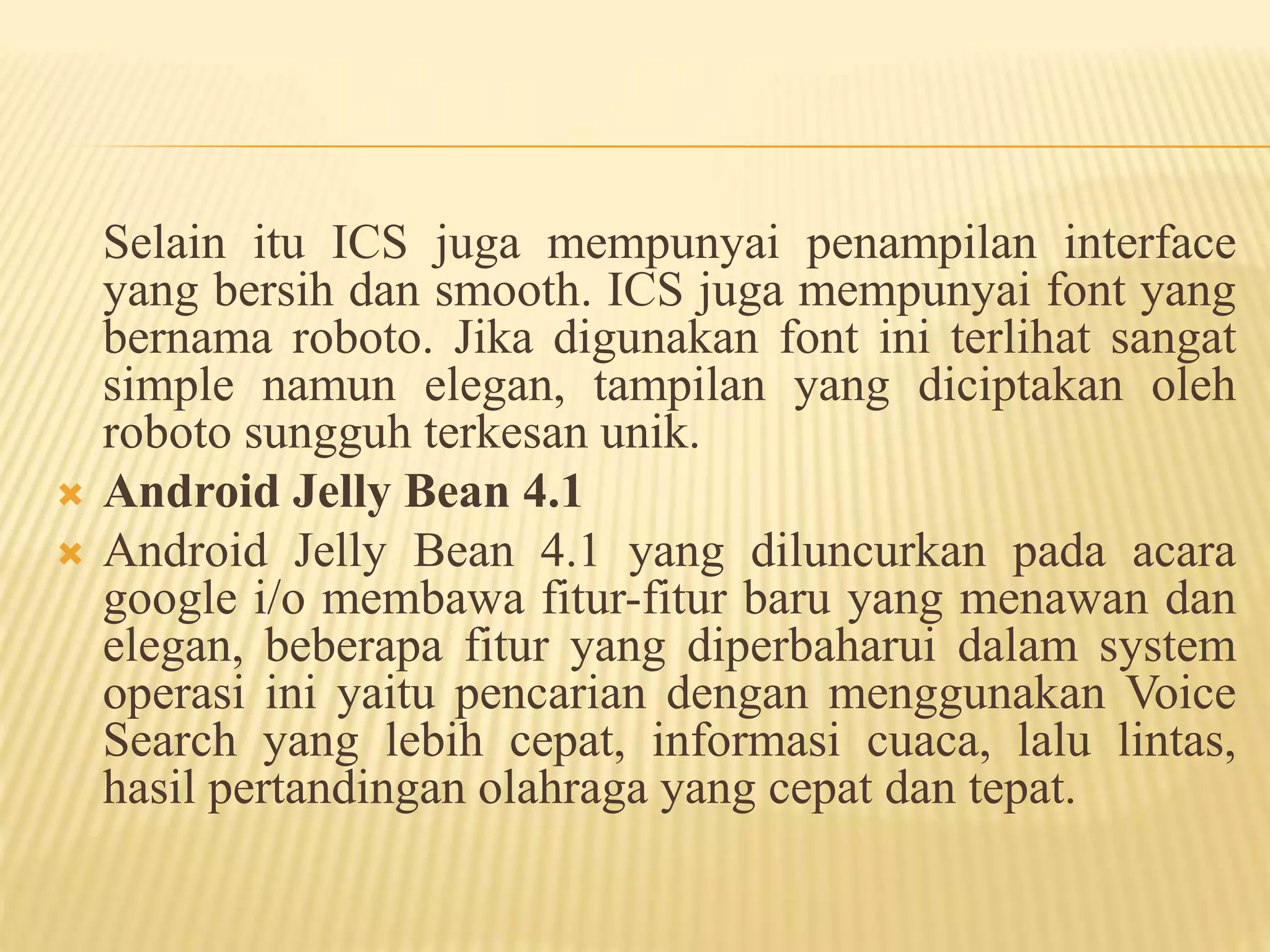 Selain itu ICS juga mempunyai penampilan interface 
yang bersih dan smooth. ICS juga mempunyai font yang 
bernama roboto. Jika digunakan font ini terlihat sangat 
simple namun elegan, tampilan yang diciptakan oleh 
roboto sungguh terkesan unik. 
 Android Jelly Bean 4.1 
 Android Jelly Bean 4.1 yang diluncurkan pada acara 
google i/o membawa fitur-fitur baru yang menawan dan 
elegan, beberapa fitur yang diperbaharui dalam system 
operasi ini yaitu pencarian dengan menggunakan Voice 
Search yang lebih cepat, informasi cuaca, lalu lintas, 
hasil pertandingan olahraga yang cepat dan tepat. 
 