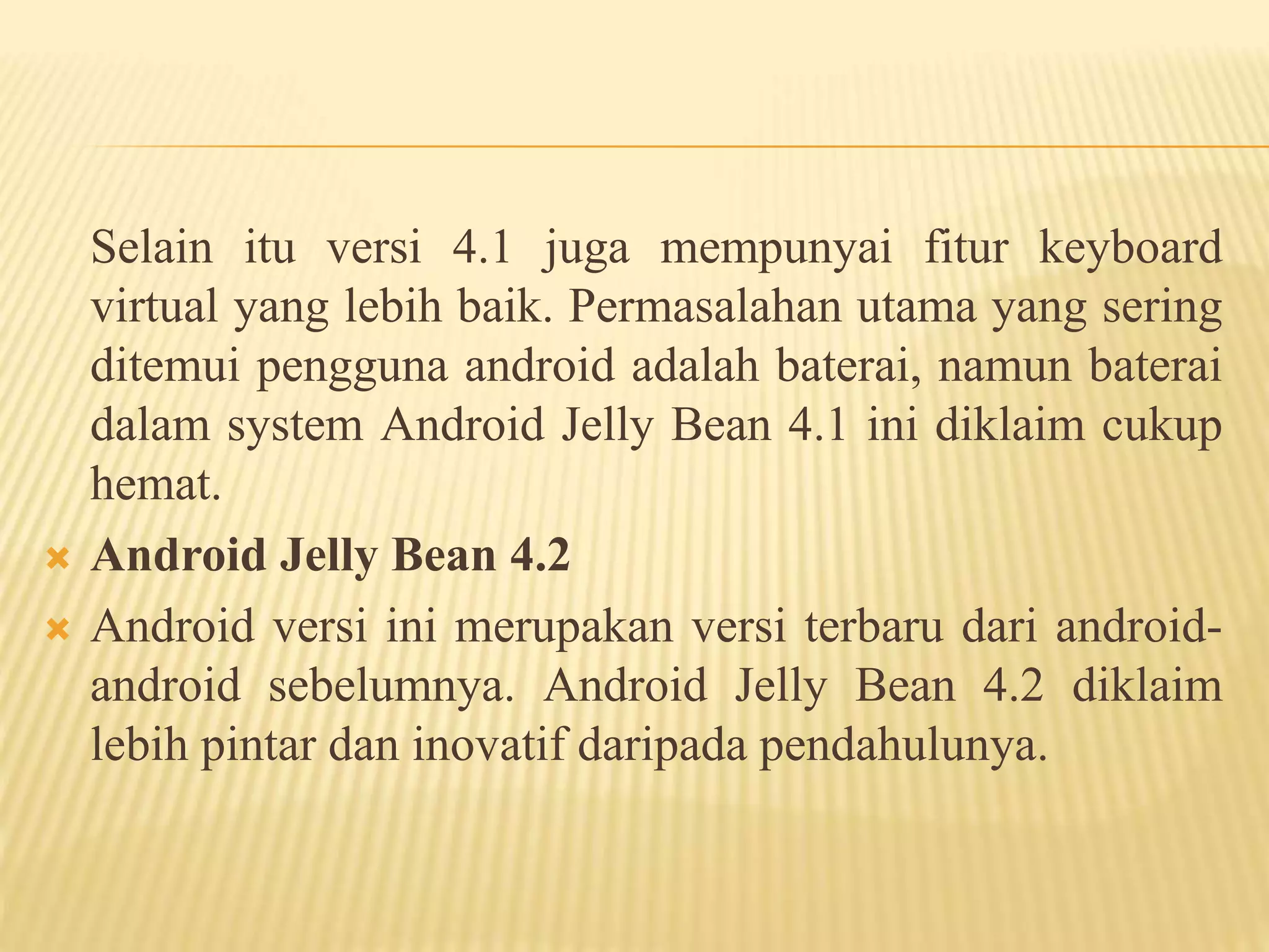 Selain itu versi 4.1 juga mempunyai fitur keyboard 
virtual yang lebih baik. Permasalahan utama yang sering 
ditemui pengguna android adalah baterai, namun baterai 
dalam system Android Jelly Bean 4.1 ini diklaim cukup 
hemat. 
 Android Jelly Bean 4.2 
 Android versi ini merupakan versi terbaru dari android-android 
sebelumnya. Android Jelly Bean 4.2 diklaim 
lebih pintar dan inovatif daripada pendahulunya. 
 