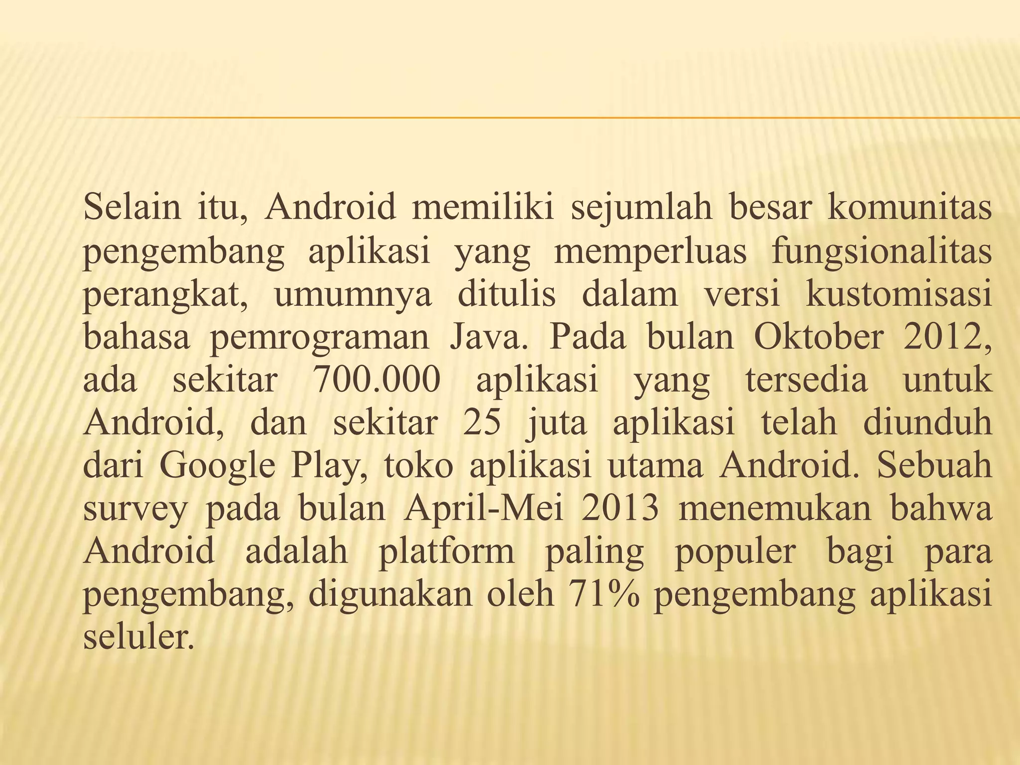 Selain itu, Android memiliki sejumlah besar komunitas 
pengembang aplikasi yang memperluas fungsionalitas 
perangkat, umumnya ditulis dalam versi kustomisasi 
bahasa pemrograman Java. Pada bulan Oktober 2012, 
ada sekitar 700.000 aplikasi yang tersedia untuk 
Android, dan sekitar 25 juta aplikasi telah diunduh 
dari Google Play, toko aplikasi utama Android. Sebuah 
survey pada bulan April-Mei 2013 menemukan bahwa 
Android adalah platform paling populer bagi para 
pengembang, digunakan oleh 71% pengembang aplikasi 
seluler. 
 