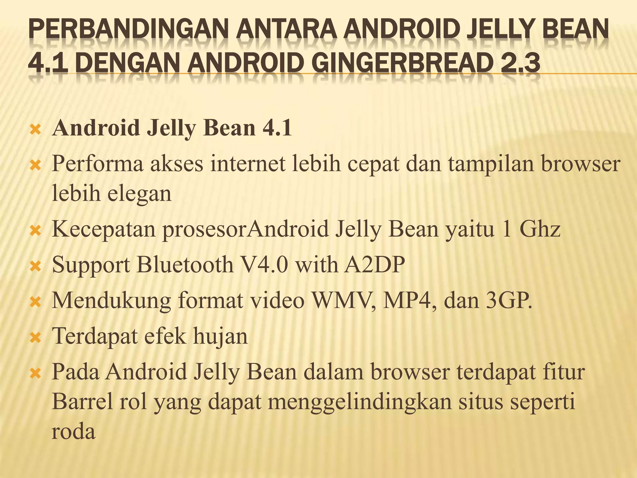 PERBANDINGAN ANTARA ANDROID JELLY BEAN 
4.1 DENGAN ANDROID GINGERBREAD 2.3 
 Android Jelly Bean 4.1 
 Performa akses internet lebih cepat dan tampilan browser 
lebih elegan 
 Kecepatan prosesorAndroid Jelly Bean yaitu 1 Ghz 
 Support Bluetooth V4.0 with A2DP 
 Mendukung format video WMV, MP4, dan 3GP. 
 Terdapat efek hujan 
 Pada Android Jelly Bean dalam browser terdapat fitur 
Barrel rol yang dapat menggelindingkan situs seperti 
roda 
 