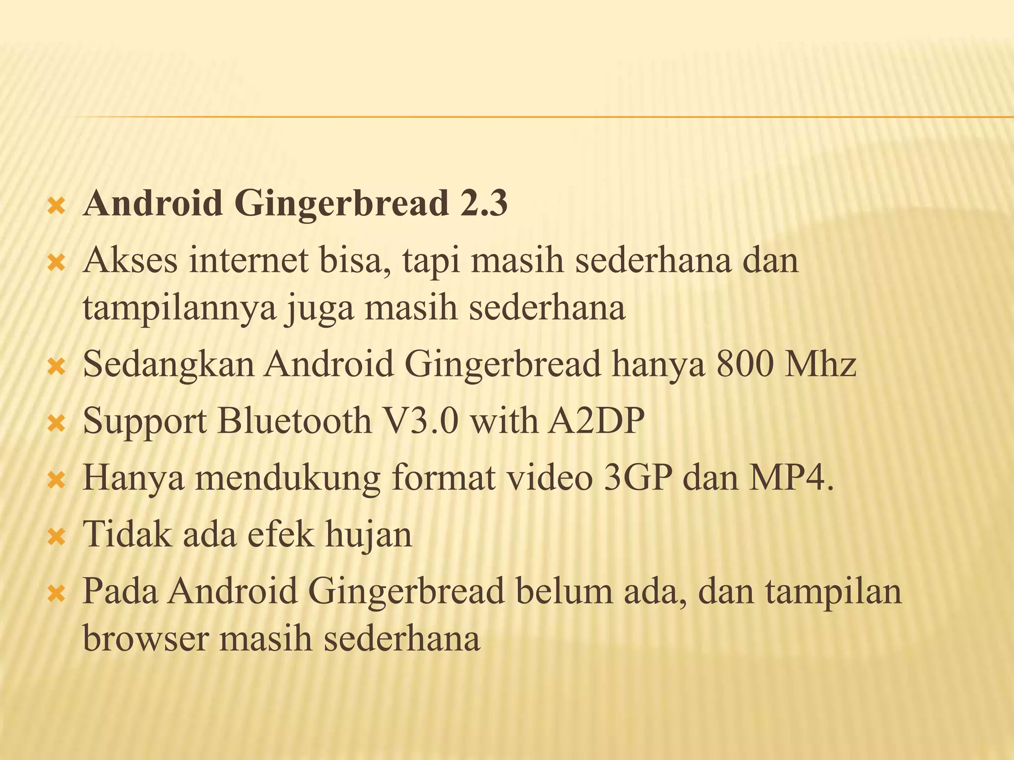  Android Gingerbread 2.3 
 Akses internet bisa, tapi masih sederhana dan 
tampilannya juga masih sederhana 
 Sedangkan Android Gingerbread hanya 800 Mhz 
 Support Bluetooth V3.0 with A2DP 
 Hanya mendukung format video 3GP dan MP4. 
 Tidak ada efek hujan 
 Pada Android Gingerbread belum ada, dan tampilan 
browser masih sederhana 
 
