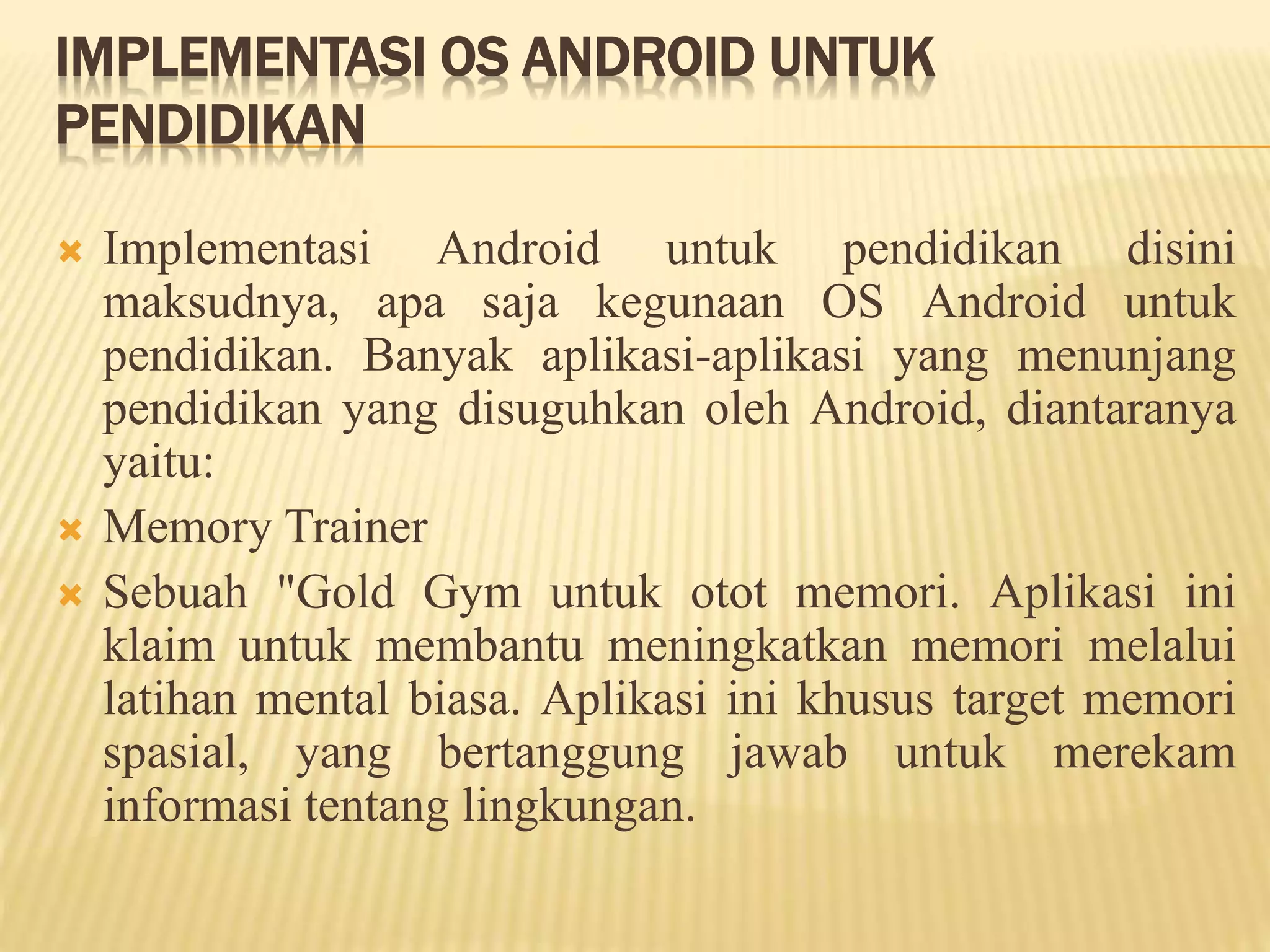 IMPLEMENTASI OS ANDROID UNTUK 
PENDIDIKAN 
 Implementasi Android untuk pendidikan disini 
maksudnya, apa saja kegunaan OS Android untuk 
pendidikan. Banyak aplikasi-aplikasi yang menunjang 
pendidikan yang disuguhkan oleh Android, diantaranya 
yaitu: 
 Memory Trainer 
 Sebuah "Gold Gym untuk otot memori. Aplikasi ini 
klaim untuk membantu meningkatkan memori melalui 
latihan mental biasa. Aplikasi ini khusus target memori 
spasial, yang bertanggung jawab untuk merekam 
informasi tentang lingkungan. 
 