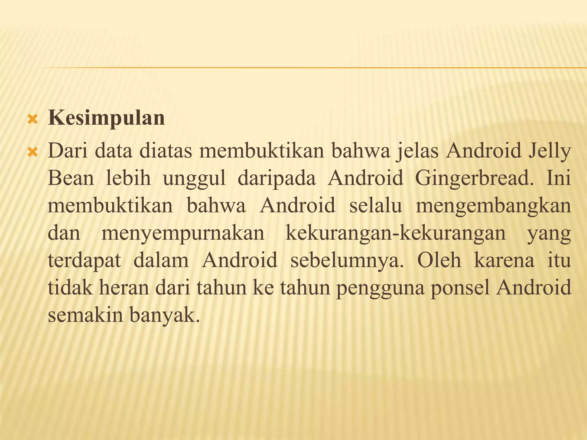  Kesimpulan 
 Dari data diatas membuktikan bahwa jelas Android Jelly 
Bean lebih unggul daripada Android Gingerbread. Ini 
membuktikan bahwa Android selalu mengembangkan 
dan menyempurnakan kekurangan-kekurangan yang 
terdapat dalam Android sebelumnya. Oleh karena itu 
tidak heran dari tahun ke tahun pengguna ponsel Android 
semakin banyak. 
