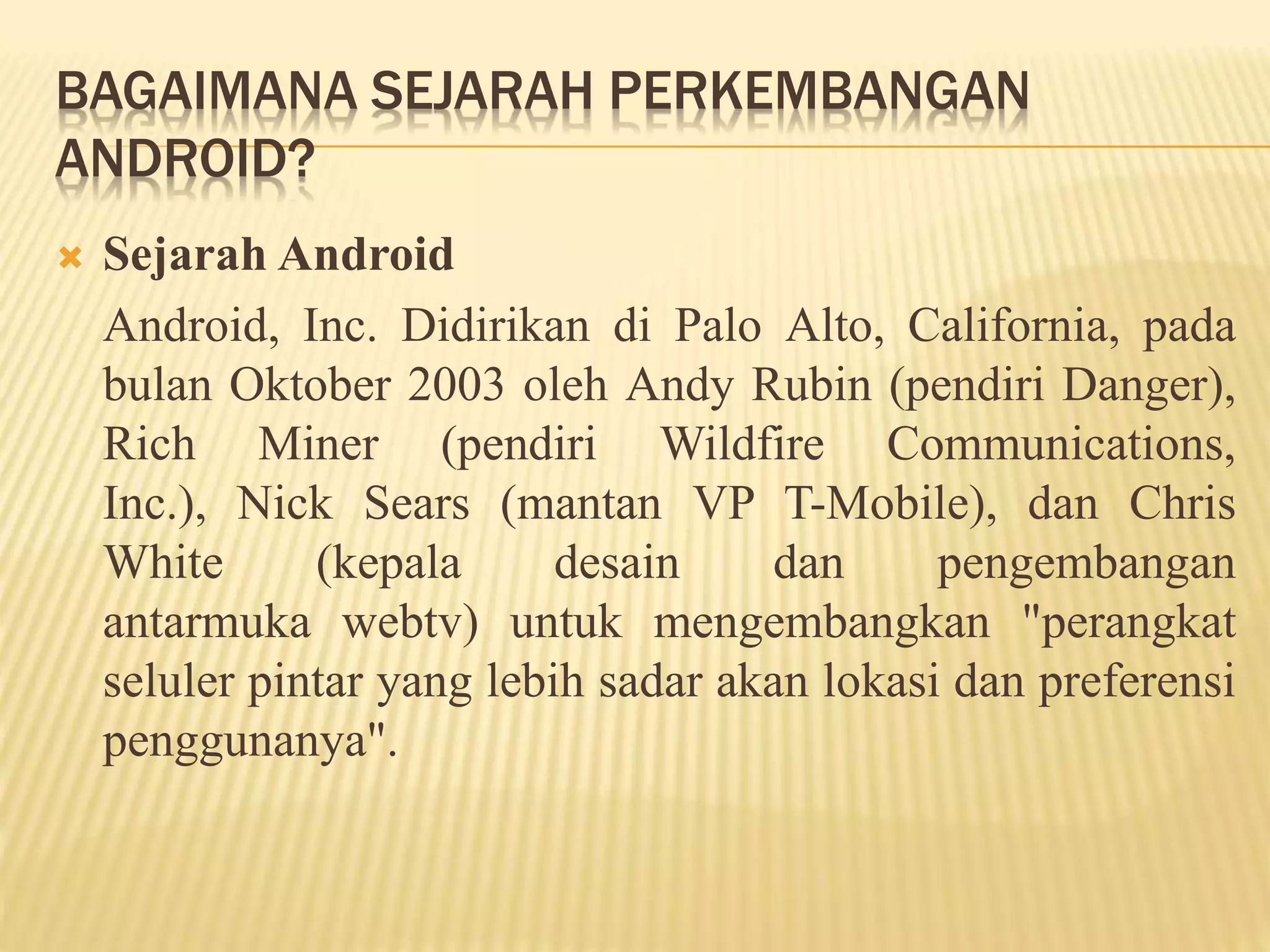 BAGAIMANA SEJARAH PERKEMBANGAN 
ANDROID? 
 Sejarah Android 
Android, Inc. Didirikan di Palo Alto, California, pada 
bulan Oktober 2003 oleh Andy Rubin (pendiri Danger), 
Rich Miner (pendiri Wildfire Communications, 
Inc.), Nick Sears (mantan VP T-Mobile), dan Chris 
White (kepala desain dan pengembangan 
antarmuka webtv) untuk mengembangkan "perangkat 
seluler pintar yang lebih sadar akan lokasi dan preferensi 
penggunanya". 
 