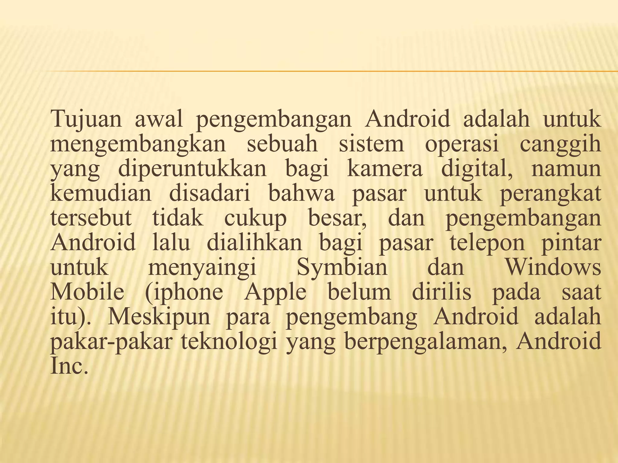 Tujuan awal pengembangan Android adalah untuk 
mengembangkan sebuah sistem operasi canggih 
yang diperuntukkan bagi kamera digital, namun 
kemudian disadari bahwa pasar untuk perangkat 
tersebut tidak cukup besar, dan pengembangan 
Android lalu dialihkan bagi pasar telepon pintar 
untuk menyaingi Symbian dan Windows 
Mobile (iphone Apple belum dirilis pada saat 
itu). Meskipun para pengembang Android adalah 
pakar-pakar teknologi yang berpengalaman, Android 
Inc. 
 