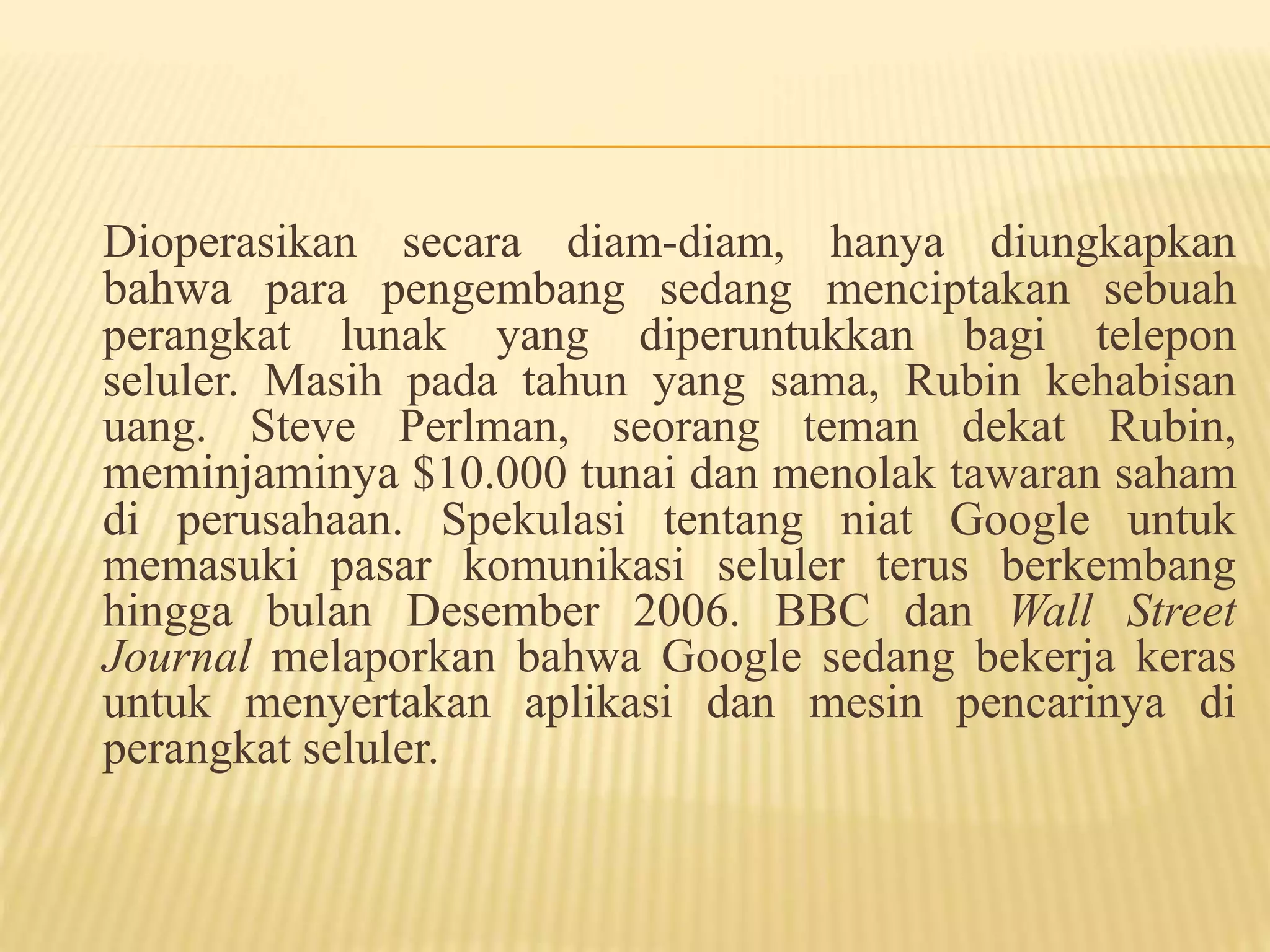 Dioperasikan secara diam-diam, hanya diungkapkan 
bahwa para pengembang sedang menciptakan sebuah 
perangkat lunak yang diperuntukkan bagi telepon 
seluler. Masih pada tahun yang sama, Rubin kehabisan 
uang. Steve Perlman, seorang teman dekat Rubin, 
meminjaminya $10.000 tunai dan menolak tawaran saham 
di perusahaan. Spekulasi tentang niat Google untuk 
memasuki pasar komunikasi seluler terus berkembang 
hingga bulan Desember 2006. BBC dan Wall Street 
Journal melaporkan bahwa Google sedang bekerja keras 
untuk menyertakan aplikasi dan mesin pencarinya di 
perangkat seluler. 
 